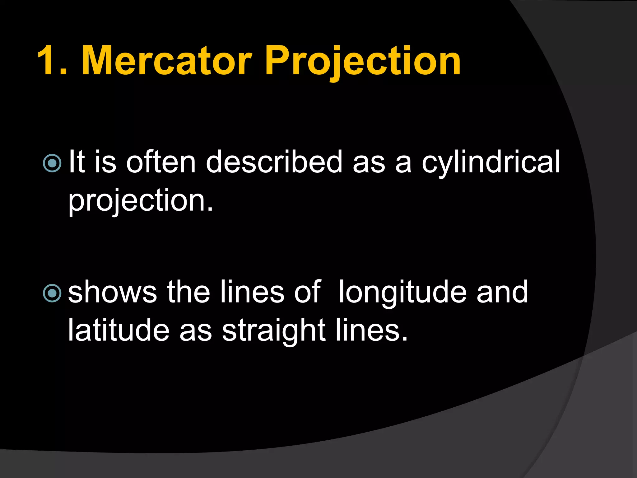 1. Mercator Projection
 It is often described as a cylindrical
projection.
 shows the lines of longitude and
latitude as straight lines.
 
