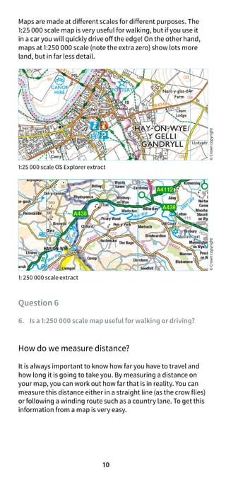 10
Maps are made at different scales for different purposes. The
1:25 000 scale map is very useful for walking, but if you use it
in a car you will quickly drive off the edge! On the other hand,
maps at 1:250 000 scale (note the extra zero) show lots more
land, but in far less detail.
1:25 000 scale OS Explorer extract
1: 250 000 scale extract
Question 6
6. Is a 1:250 000 scale map useful for walking or driving?
How do we measure distance?
It is always important to know how far you have to travel and
how long it is going to take you. By measuring a distance on
your map, you can work out how far that is in reality. You can
measure this distance either in a straight line (as the crow flies)
or following a winding route such as a country lane. To get this
information from a map is very easy.
©
Crown
copyright
©
Crown
copyright
 