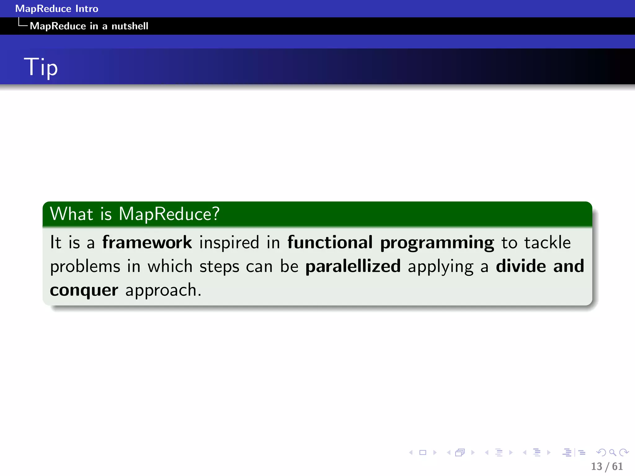 MapReduce Intro
  MapReduce in a nutshell



 Tip




      What is MapReduce?
      It is a framework inspired in functional programming to tackle
      problems in which steps can be paralellized applying a divide and
      conquer approach.




                                                                          13 / 61
 