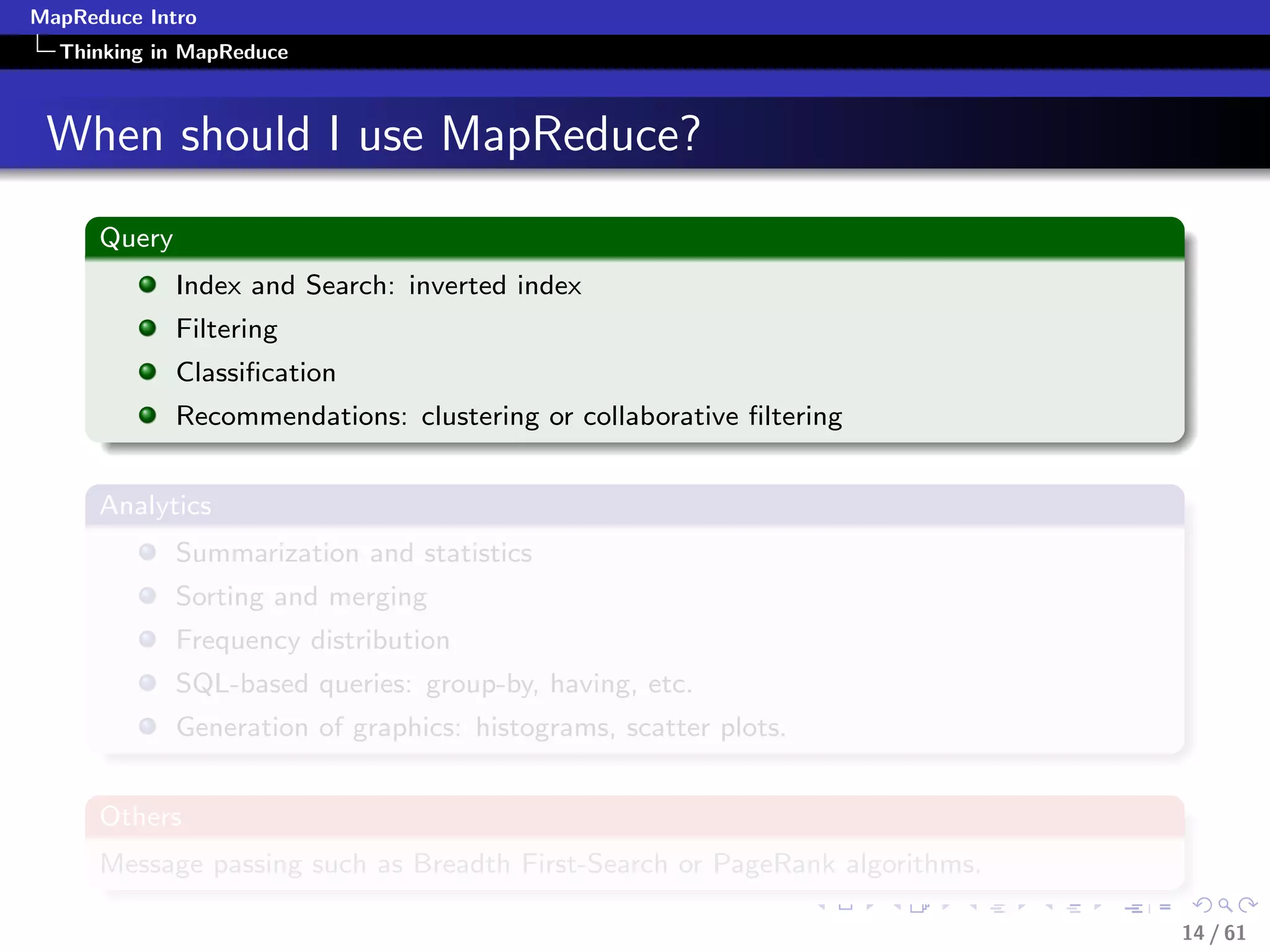 MapReduce Intro
  Thinking in MapReduce



 When should I use MapReduce?
      Query
              Index and Search: inverted index
              Filtering
              Classiﬁcation
              Recommendations: clustering or collaborative ﬁltering


      Analytics
              Summarization and statistics
              Sorting and merging
              Frequency distribution
              SQL-based queries: group-by, having, etc.
              Generation of graphics: histograms, scatter plots.


      Others
      Message passing such as Breadth First-Search or PageRank algorithms.

                                                                             14 / 61
 