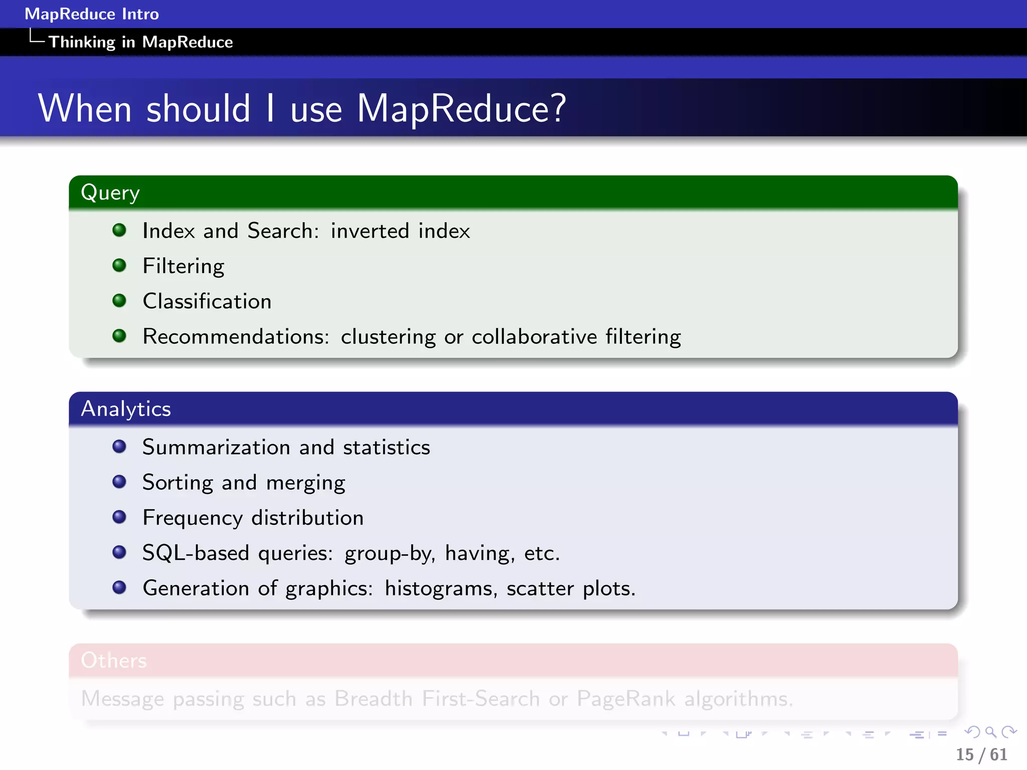 MapReduce Intro
  Thinking in MapReduce



 When should I use MapReduce?
      Query
              Index and Search: inverted index
              Filtering
              Classiﬁcation
              Recommendations: clustering or collaborative ﬁltering


      Analytics
              Summarization and statistics
              Sorting and merging
              Frequency distribution
              SQL-based queries: group-by, having, etc.
              Generation of graphics: histograms, scatter plots.


      Others
      Message passing such as Breadth First-Search or PageRank algorithms.

                                                                             15 / 61
 