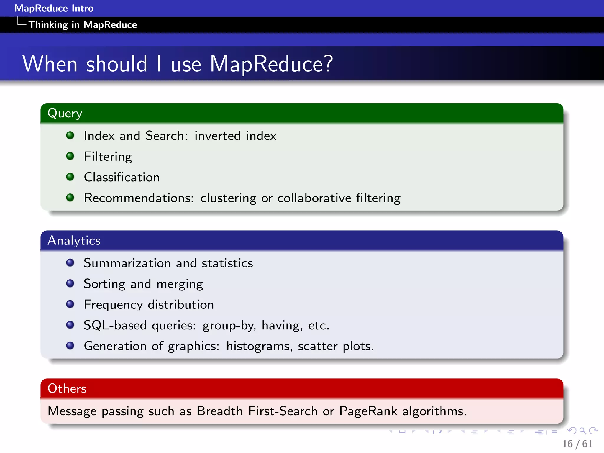 MapReduce Intro
  Thinking in MapReduce



 When should I use MapReduce?
      Query
              Index and Search: inverted index
              Filtering
              Classiﬁcation
              Recommendations: clustering or collaborative ﬁltering


      Analytics
              Summarization and statistics
              Sorting and merging
              Frequency distribution
              SQL-based queries: group-by, having, etc.
              Generation of graphics: histograms, scatter plots.


      Others
      Message passing such as Breadth First-Search or PageRank algorithms.

                                                                             16 / 61
 