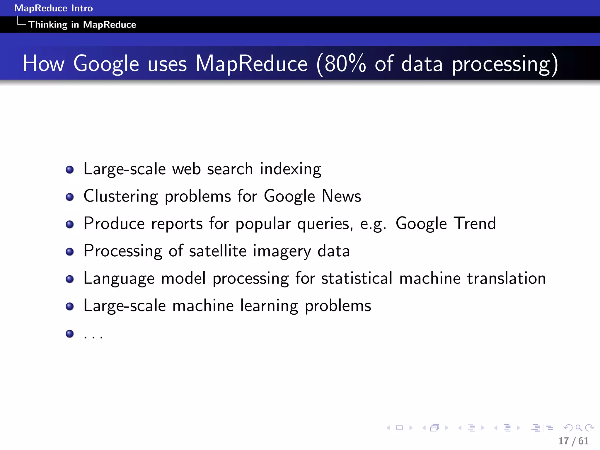MapReduce Intro
  Thinking in MapReduce



 How Google uses MapReduce (80% of data processing)



             Large-scale web search indexing
             Clustering problems for Google News
             Produce reports for popular queries, e.g. Google Trend
             Processing of satellite imagery data
             Language model processing for statistical machine translation
             Large-scale machine learning problems
             ...




                                                                             17 / 61
 