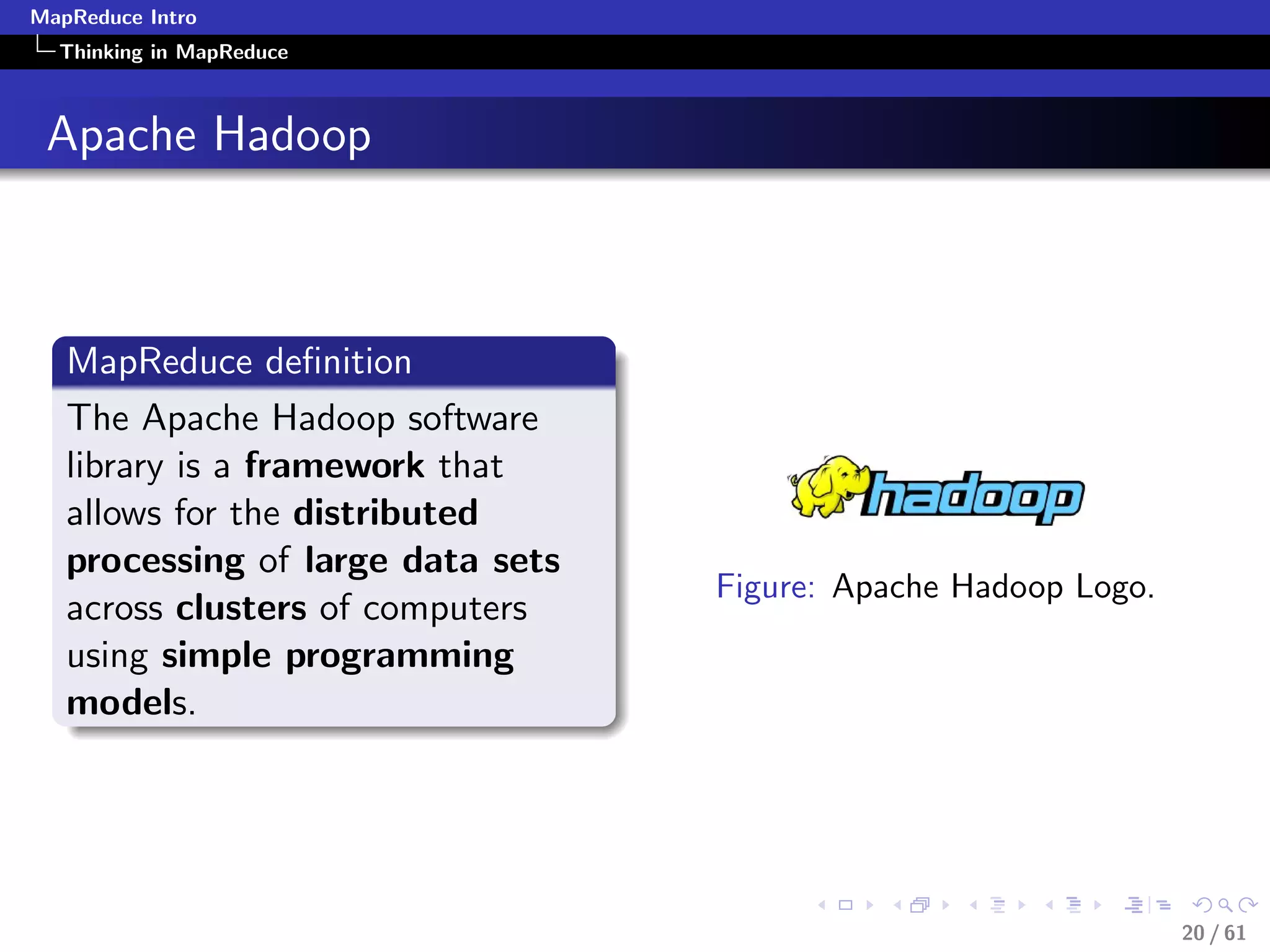 MapReduce Intro
  Thinking in MapReduce



 Apache Hadoop



   MapReduce deﬁnition
   The Apache Hadoop software
   library is a framework that
   allows for the distributed
   processing of large data sets
                                   Figure: Apache Hadoop Logo.
   across clusters of computers
   using simple programming
   models.




                                                                 20 / 61
 