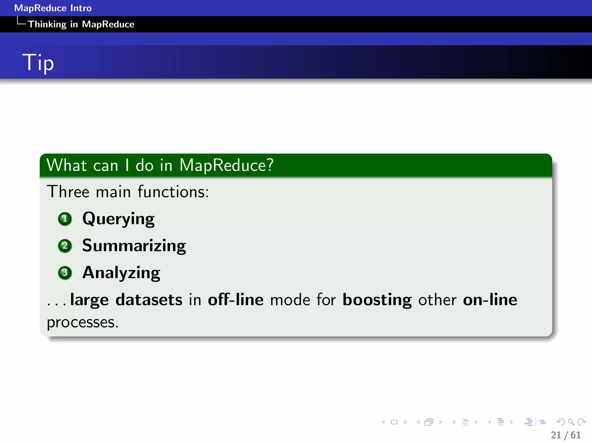 MapReduce Intro
  Thinking in MapReduce



 Tip



      What can I do in MapReduce?
      Three main functions:
         1   Querying
         2   Summarizing
         3   Analyzing
      . . . large datasets in oﬀ-line mode for boosting other on-line
      processes.




                                                                        21 / 61
 