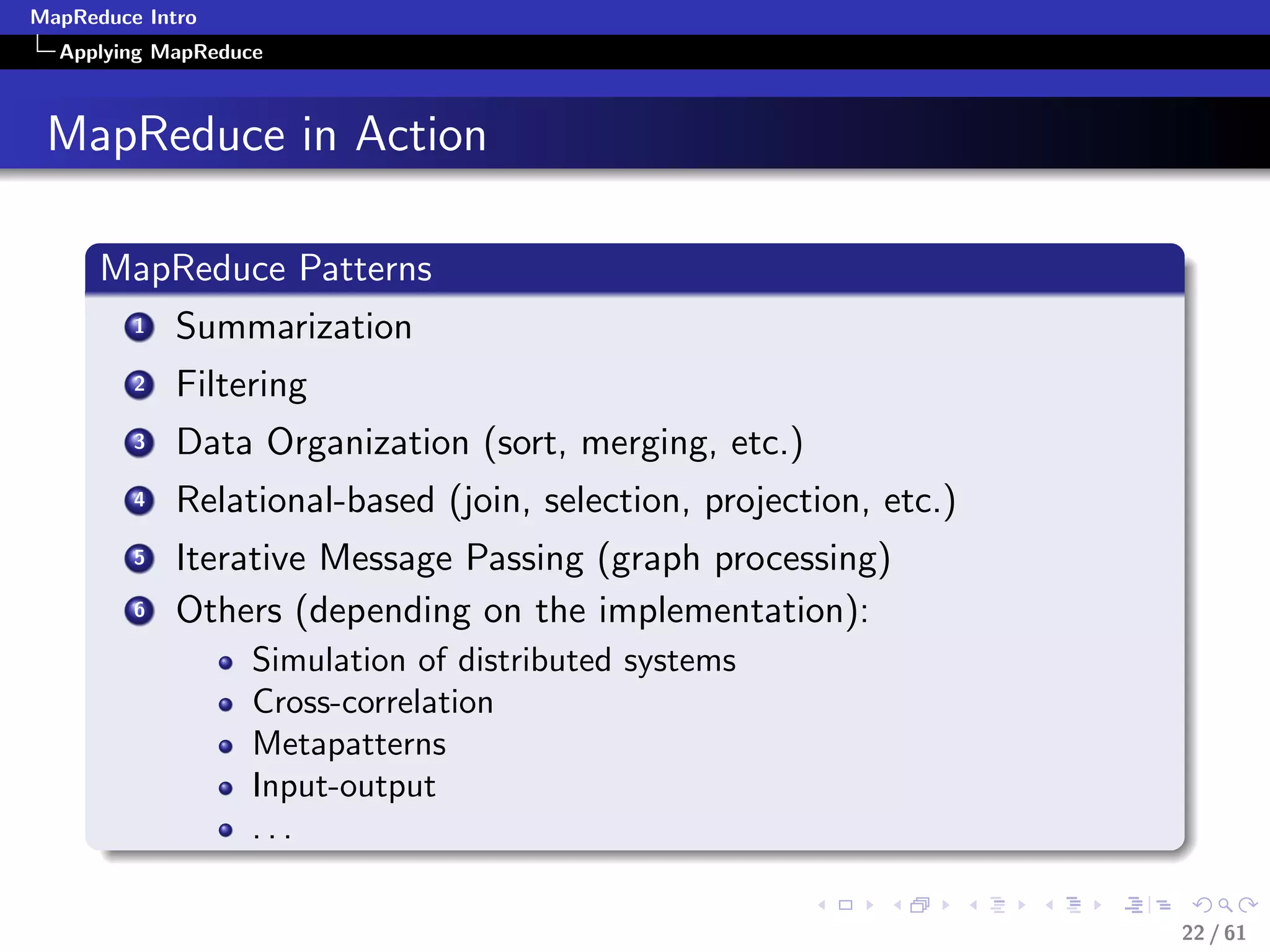 MapReduce Intro
  Applying MapReduce



 MapReduce in Action

      MapReduce Patterns
         1   Summarization
         2   Filtering
         3   Data Organization (sort, merging, etc.)
         4   Relational-based (join, selection, projection, etc.)
         5   Iterative Message Passing (graph processing)
         6   Others (depending on the implementation):
                   Simulation of distributed systems
                   Cross-correlation
                   Metapatterns
                   Input-output
                   ...

                                                                    22 / 61
 