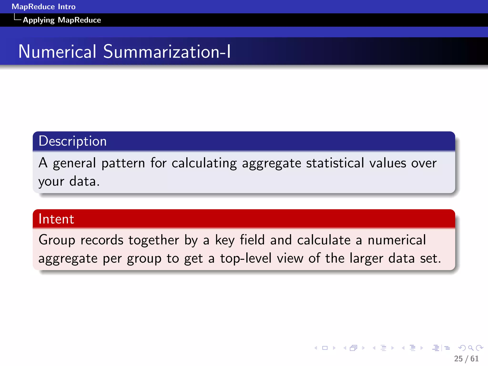 MapReduce Intro
  Applying MapReduce



 Numerical Summarization-I



      Description
      A general pattern for calculating aggregate statistical values over
      your data.

      Intent
      Group records together by a key ﬁeld and calculate a numerical
      aggregate per group to get a top-level view of the larger data set.




                                                                            25 / 61
 
