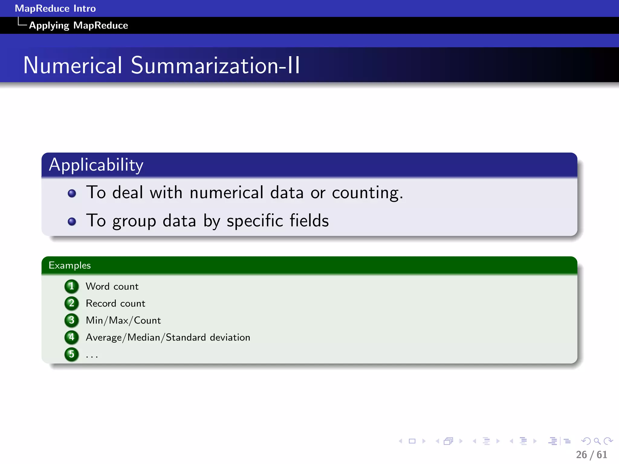 MapReduce Intro
  Applying MapReduce



 Numerical Summarization-II


      Applicability
          To deal with numerical data or counting.
              To group data by speciﬁc ﬁelds

      Examples

          1   Word count
          2   Record count
          3   Min/Max/Count
          4   Average/Median/Standard deviation
          5   ...




                                                     26 / 61
 