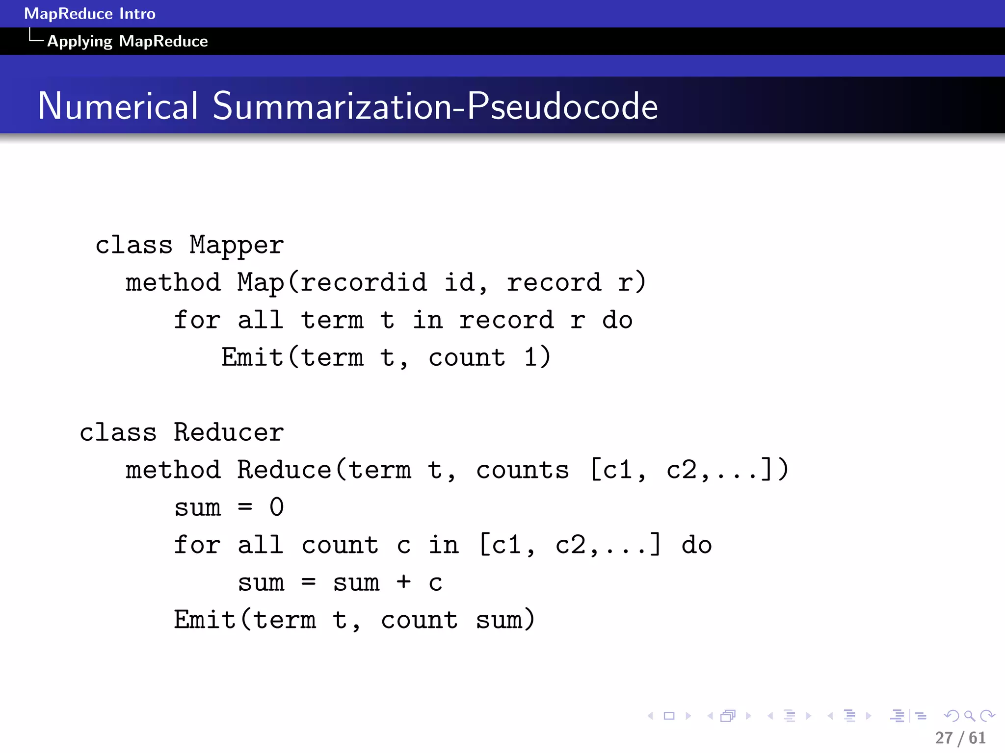 MapReduce Intro
  Applying MapReduce



 Numerical Summarization-Pseudocode


        class Mapper
          method Map(recordid id, record r)
             for all term t in record r do
                Emit(term t, count 1)

      class Reducer
         method Reduce(term t, counts [c1, c2,...])
            sum = 0
            for all count c in [c1, c2,...] do
                sum = sum + c
            Emit(term t, count sum)


                                                      27 / 61
 