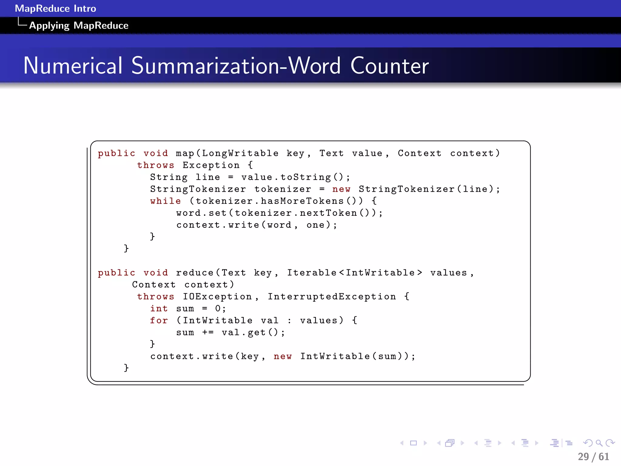 MapReduce Intro
  Applying MapReduce



 Numerical Summarization-Word Counter

             §                                                                            ¤
                  public void map ( LongWritable key , Text value , Context context )
                        throws Exception {
                          String line = value . toString () ;
                          StringTokenizer tokenizer = new StringTokenizer ( line ) ;
                          while ( tokenizer . hasMoreTokens () ) {
                              word . set ( tokenizer . nextToken () ) ;
                              context . write ( word , one ) ;
                          }
                      }

                  public void reduce ( Text key , Iterable  IntWritable  values ,
                        Context context )
                         throws IOException , I n t e r r u p t e d E x c e p t i o n {
                           int sum = 0;
                           for ( IntWritable val : values ) {
                               sum += val . get () ;
                           }
                           context . write ( key , new IntWritable ( sum ) ) ;
                      }
             ¦
                                                                                         ¥



                                                                                              29 / 61
 