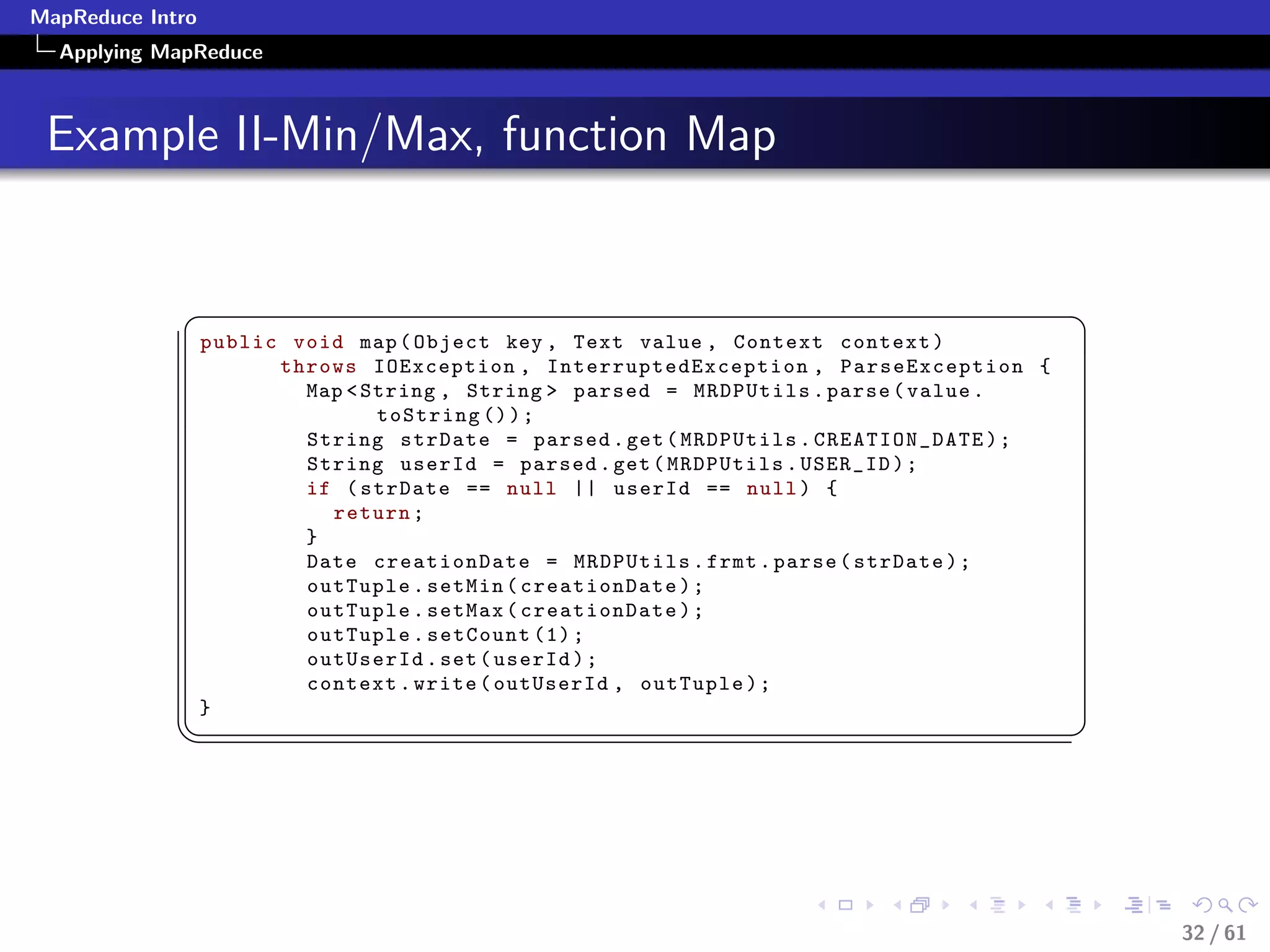 MapReduce Intro
  Applying MapReduce



 Example II-Min/Max, function Map


             §                                                                            ¤
                  public void map ( Object key , Text value , Context context )
                        throws IOException , InterruptedException , ParseException {
                          Map  String , String  parsed = MRDPUtils . parse ( value .
                                 toString () ) ;
                          String strDate = parsed . get ( MRDPUtils . CREATION_DATE ) ;
                          String userId = parsed . get ( MRDPUtils . USER_ID ) ;
                          if ( strDate == null || userId == null ) {
                            return ;
                          }
                          Date creationDate = MRDPUtils . frmt . parse ( strDate ) ;
                          outTuple . setMin ( creationDate ) ;
                          outTuple . setMax ( creationDate ) ;
                          outTuple . setCount (1) ;
                          outUserId . set ( userId ) ;
                          context . write ( outUserId , outTuple ) ;
                  }
             ¦
                                                                                         ¥




                                                                                              32 / 61
 