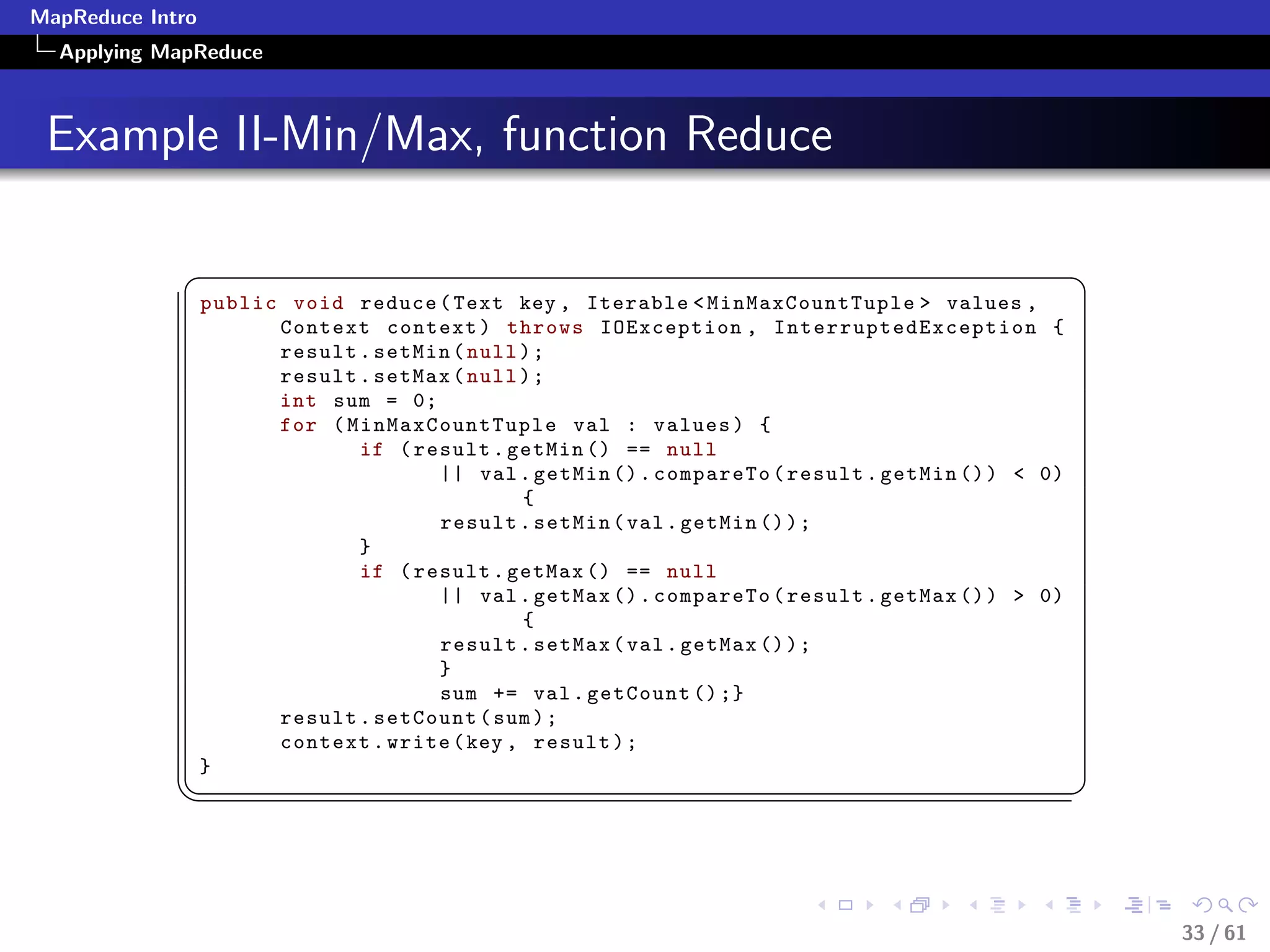 MapReduce Intro
  Applying MapReduce



 Example II-Min/Max, function Reduce

             §                                                                                             ¤
                  public void reduce ( Text key , Iterable  MinMaxCountTuple  values ,
                        Context context ) throws IOException , I n t e r r u p t e d E x c e p t i o n {
                        result . setMin ( null ) ;
                        result . setMax ( null ) ;
                        int sum = 0;
                        for ( MinMaxCountTuple val : values ) {
                               if ( result . getMin () == null
                                      || val . getMin () . compareTo ( result . getMin () )  0)
                                               {
                                      result . setMin ( val . getMin () ) ;
                               }
                               if ( result . getMax () == null
                                      || val . getMax () . compareTo ( result . getMax () )  0)
                                               {
                                      result . setMax ( val . getMax () ) ;
                                      }
                                      sum += val . getCount () ;}
                        result . setCount ( sum ) ;
                        context . write ( key , result ) ;
                  }
             ¦
                                                                                                          ¥



                                                                                                               33 / 61
 