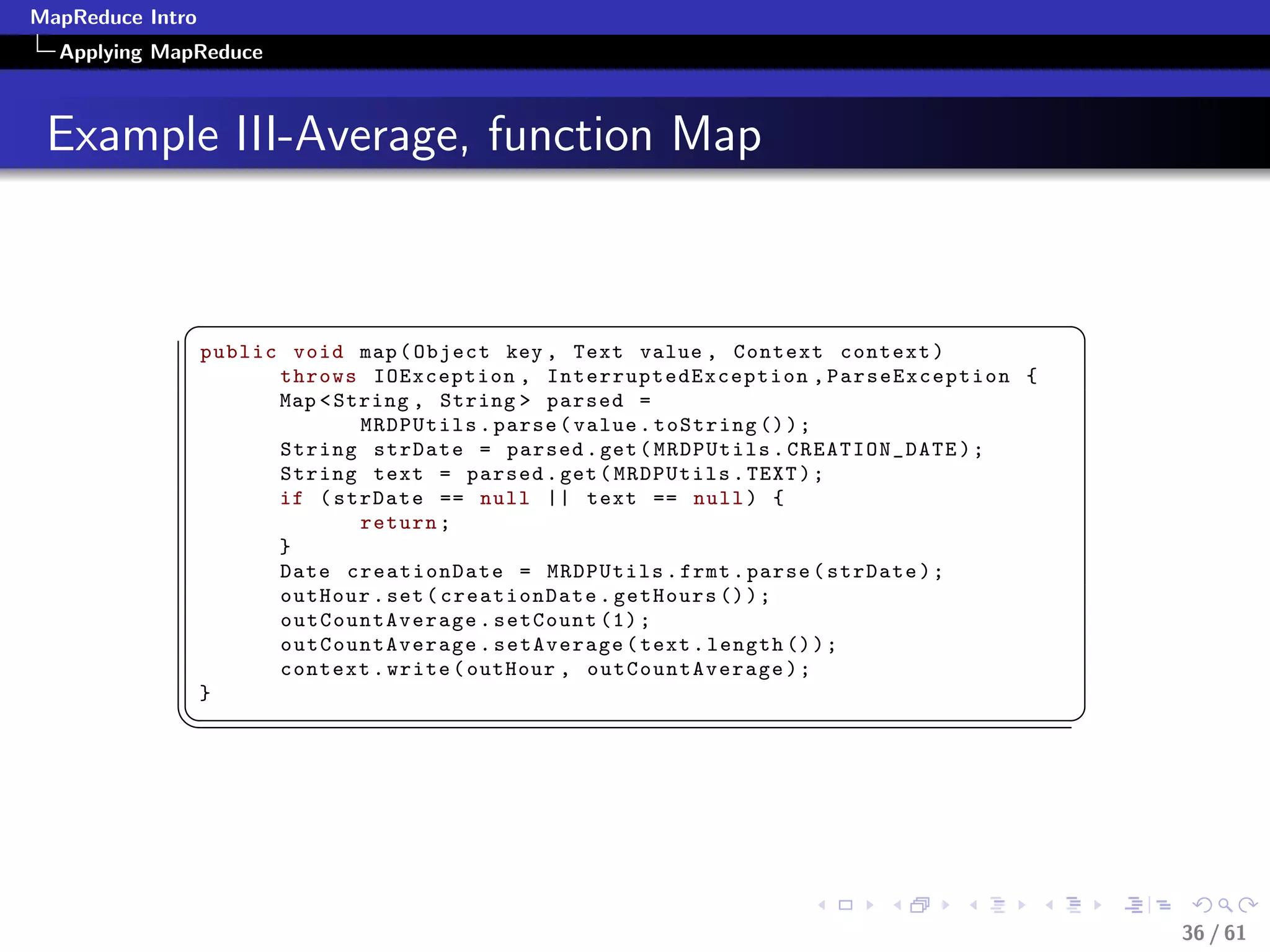 MapReduce Intro
  Applying MapReduce



 Example III-Average, function Map


             §                                                                          ¤
                  public void map ( Object key , Text value , Context context )
                        throws IOException , InterruptedException , ParseException {
                        Map  String , String  parsed =
                                MRDPUtils . parse ( value . toString () ) ;
                        String strDate = parsed . get ( MRDPUtils . CREATION_DATE ) ;
                        String text = parsed . get ( MRDPUtils . TEXT ) ;
                        if ( strDate == null || text == null ) {
                                return ;
                        }
                        Date creationDate = MRDPUtils . frmt . parse ( strDate ) ;
                        outHour . set ( creationDate . getHours () ) ;
                        outCountAverage . setCount (1) ;
                        outCountAverage . setAverage ( text . length () ) ;
                        context . write ( outHour , outCountAverage ) ;
                  }
             ¦
                                                                                       ¥




                                                                                            36 / 61
 