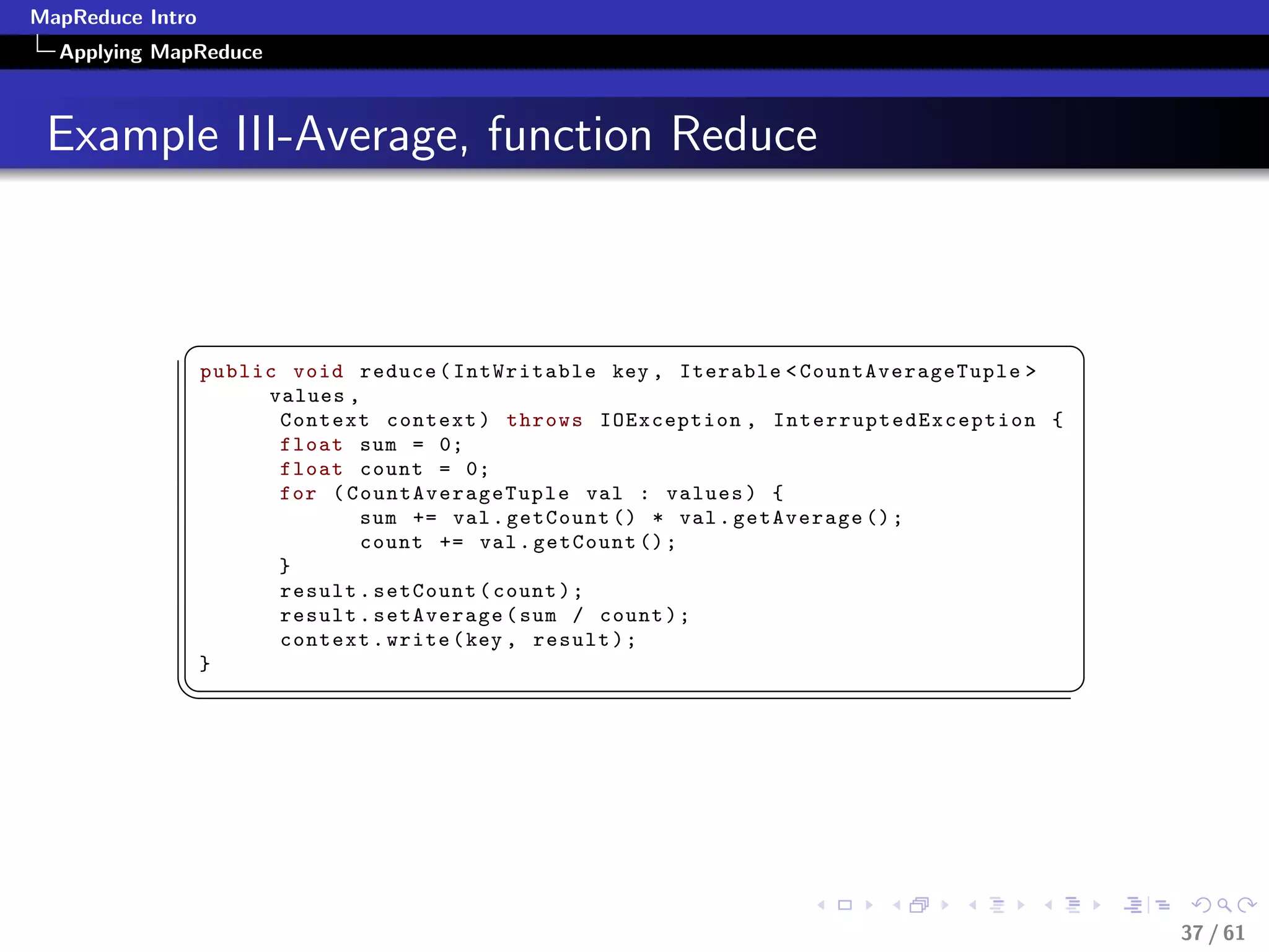 MapReduce Intro
  Applying MapReduce



 Example III-Average, function Reduce


             §                                                                                             ¤
                  public void reduce ( IntWritable key , Iterable  CountAverageTuple 
                       values ,
                        Context context ) throws IOException , I n t e r r u p t e d E x c e p t i o n {
                        float sum = 0;
                        float count = 0;
                        for ( Co unt Ave rage Tup le val : values ) {
                               sum += val . getCount () * val . getAverage () ;
                               count += val . getCount () ;
                        }
                        result . setCount ( count ) ;
                        result . setAverage ( sum / count ) ;
                        context . write ( key , result ) ;
                  }
             ¦
                                                                                                          ¥




                                                                                                               37 / 61
 