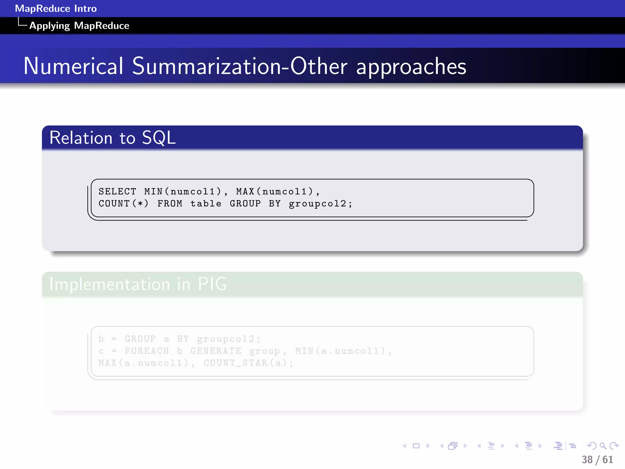 MapReduce Intro
  Applying MapReduce



 Numerical Summarization-Other approaches

      Relation to SQL
             §                                                           ¤
                  SELECT MIN ( numcol1 ) , MAX ( numcol1 ) ,
                  COUNT (*) FROM table GROUP BY groupcol2 ;
             ¦
                                                                        ¥



      Implementation in PIG
             §                                                           ¤
                  b = GROUP a BY groupcol2 ;
                  c = FOREACH b GENERATE group , MIN ( a . numcol1 ) ,
                  MAX ( a . numcol1 ) , COUNT_STAR ( a ) ;
             ¦
                                                                        ¥




                                                                             38 / 61
 