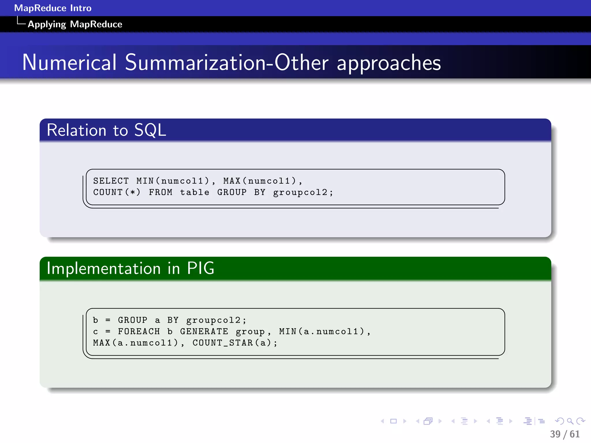 MapReduce Intro
  Applying MapReduce



 Numerical Summarization-Other approaches

      Relation to SQL
             §                                                           ¤
                  SELECT MIN ( numcol1 ) , MAX ( numcol1 ) ,
                  COUNT (*) FROM table GROUP BY groupcol2 ;
             ¦
                                                                        ¥



      Implementation in PIG
             §                                                           ¤
                  b = GROUP a BY groupcol2 ;
                  c = FOREACH b GENERATE group , MIN ( a . numcol1 ) ,
                  MAX ( a . numcol1 ) , COUNT_STAR ( a ) ;
             ¦
                                                                        ¥




                                                                             39 / 61
 