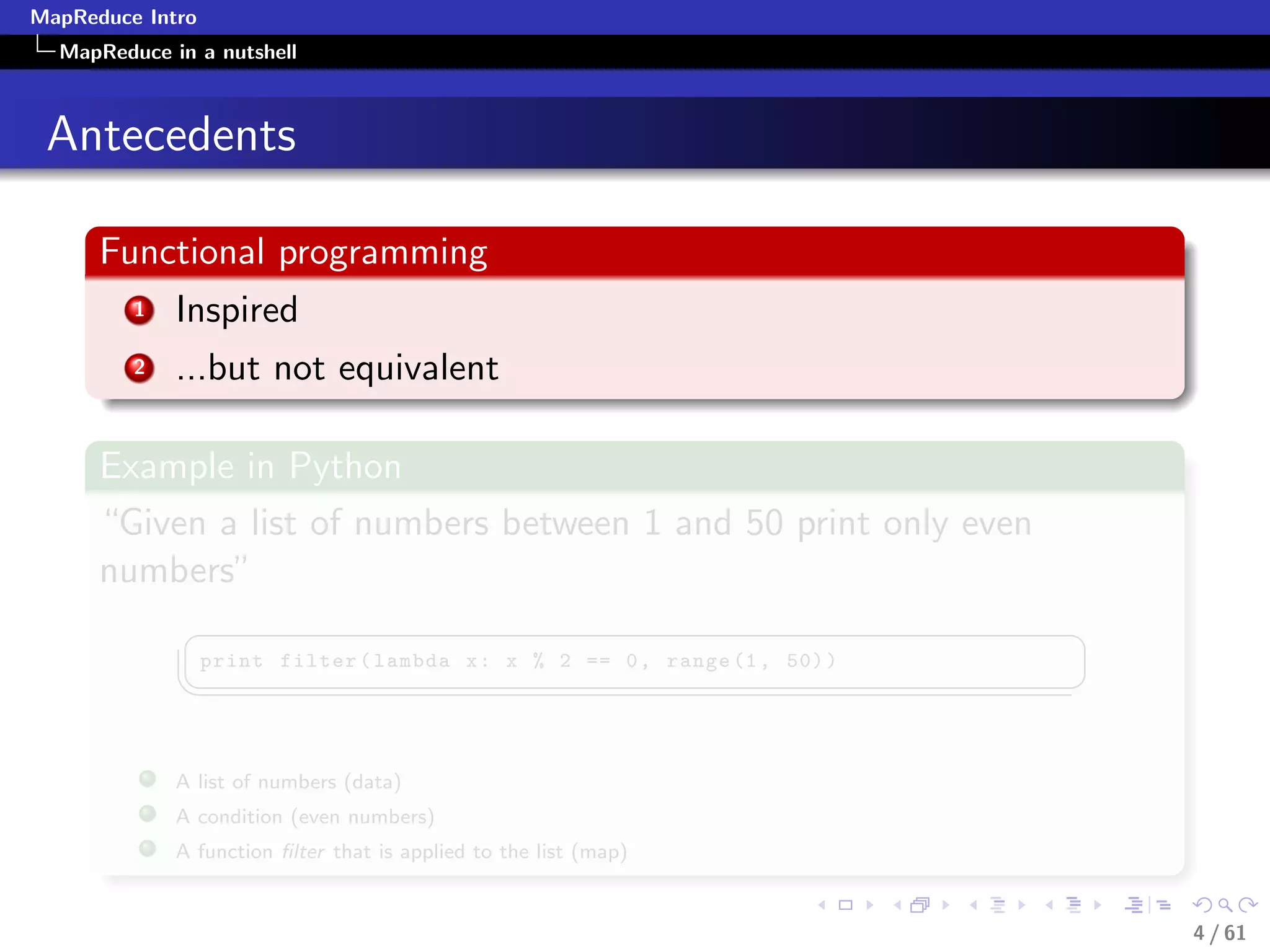 MapReduce Intro
  MapReduce in a nutshell



 Antecedents

      Functional programming
         1   Inspired
         2   ...but not equivalent

      Example in Python
      “Given a list of numbers between 1 and 50 print only even
      numbers”
              §                                                             ¤
                  print filter ( lambda x : x % 2 == 0 , range (1 , 50) )
             ¦
                                                                           ¥

             A list of numbers (data)
             A condition (even numbers)
             A function ﬁlter that is applied to the list (map)


                                                                                4 / 61
 