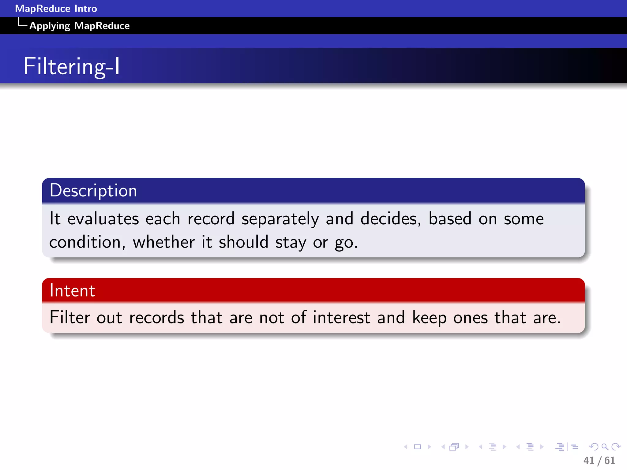 MapReduce Intro
  Applying MapReduce



 Filtering-I



      Description
      It evaluates each record separately and decides, based on some
      condition, whether it should stay or go.

      Intent
      Filter out records that are not of interest and keep ones that are.




                                                                            41 / 61
 