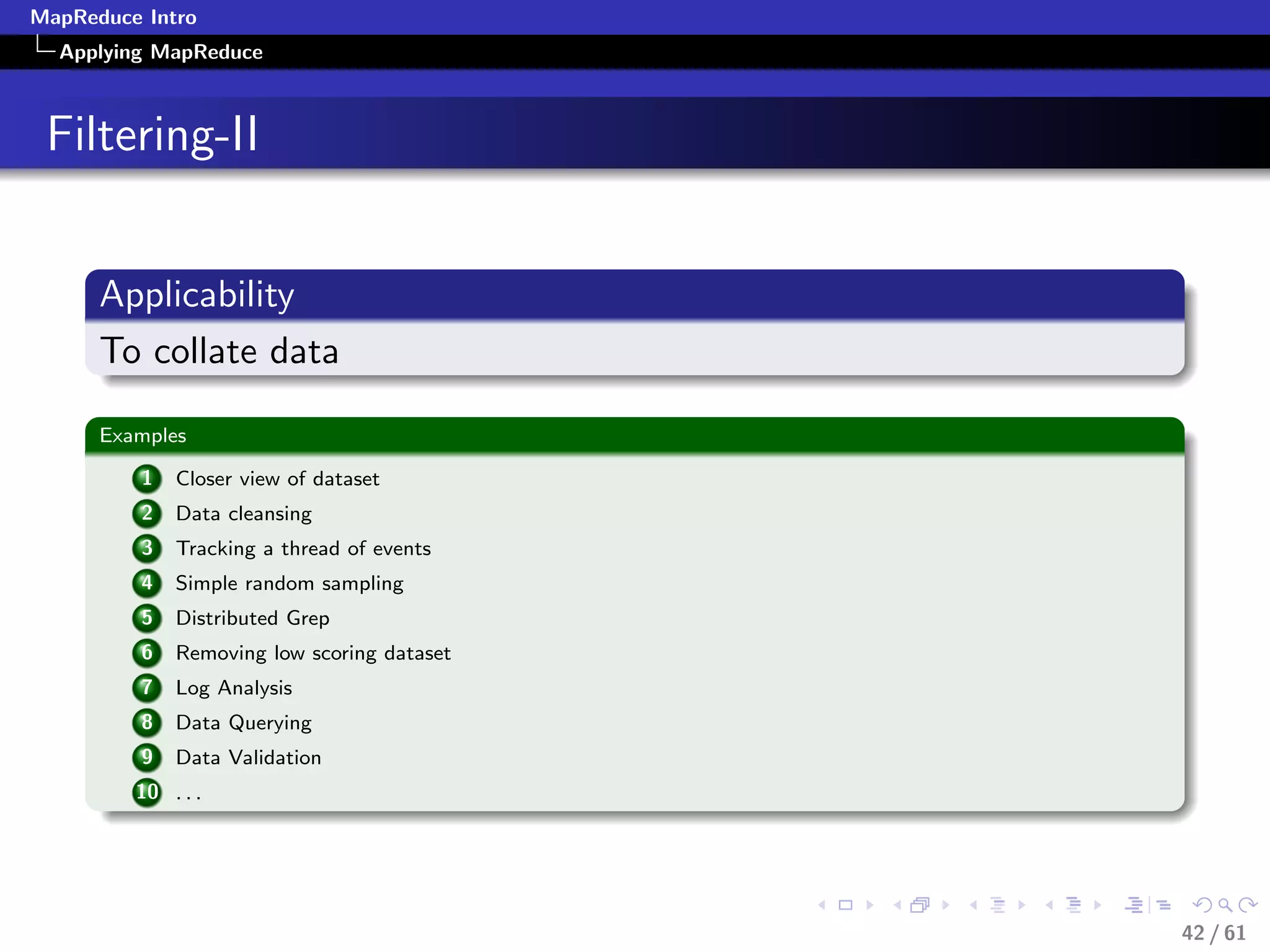 MapReduce Intro
  Applying MapReduce



 Filtering-II


      Applicability
      To collate data

      Examples

          1   Closer view of dataset
          2   Data cleansing
          3   Tracking a thread of events
          4   Simple random sampling
          5   Distributed Grep
          6   Removing low scoring dataset
          7   Log Analysis
          8   Data Querying
          9   Data Validation
         10 . . .




                                             42 / 61
 