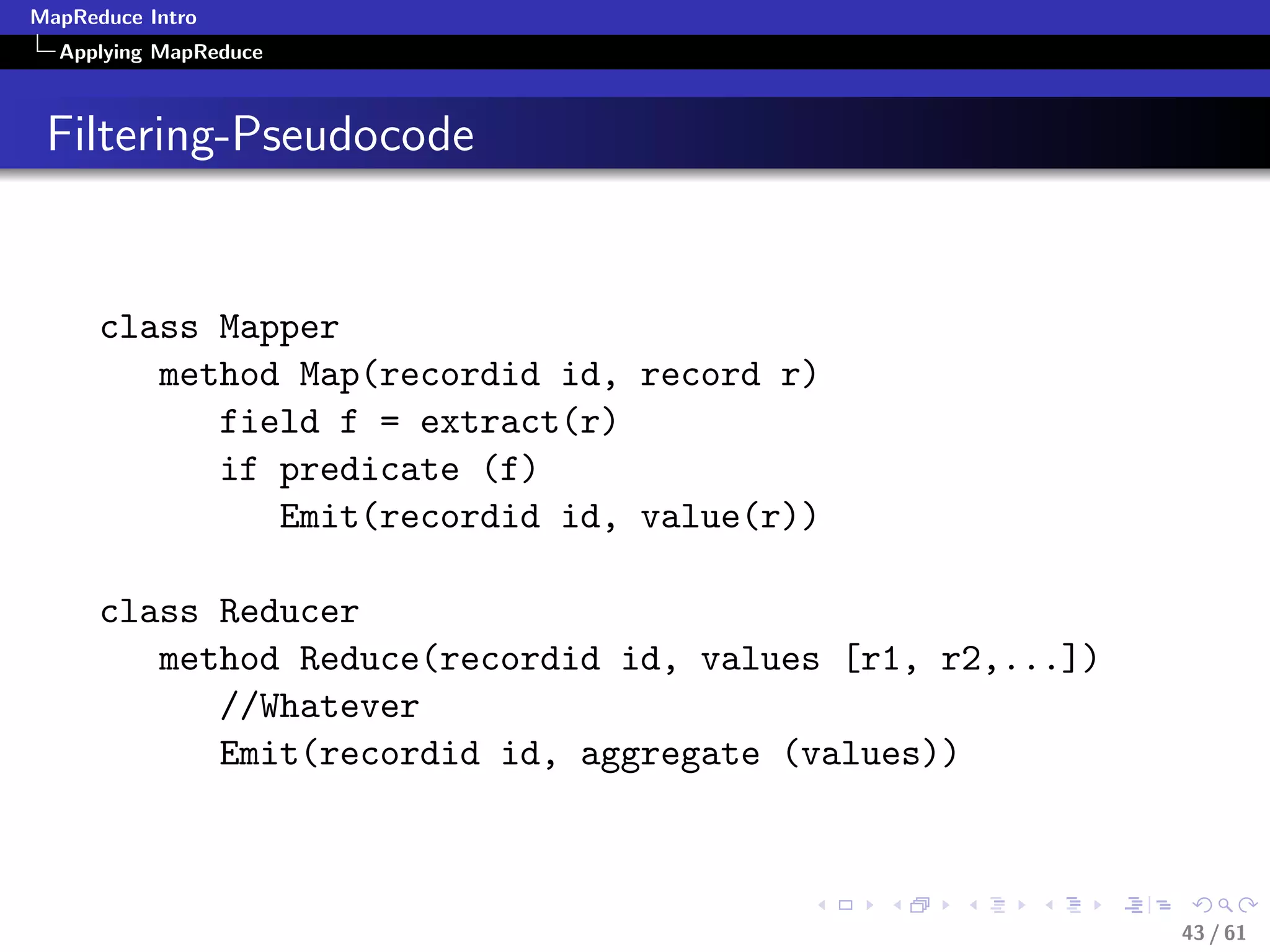 MapReduce Intro
  Applying MapReduce



 Filtering-Pseudocode


      class Mapper
         method Map(recordid id, record r)
            field f = extract(r)
            if predicate (f)
               Emit(recordid id, value(r))

      class Reducer
         method Reduce(recordid id, values [r1, r2,...])
            //Whatever
            Emit(recordid id, aggregate (values))



                                                           43 / 61
 