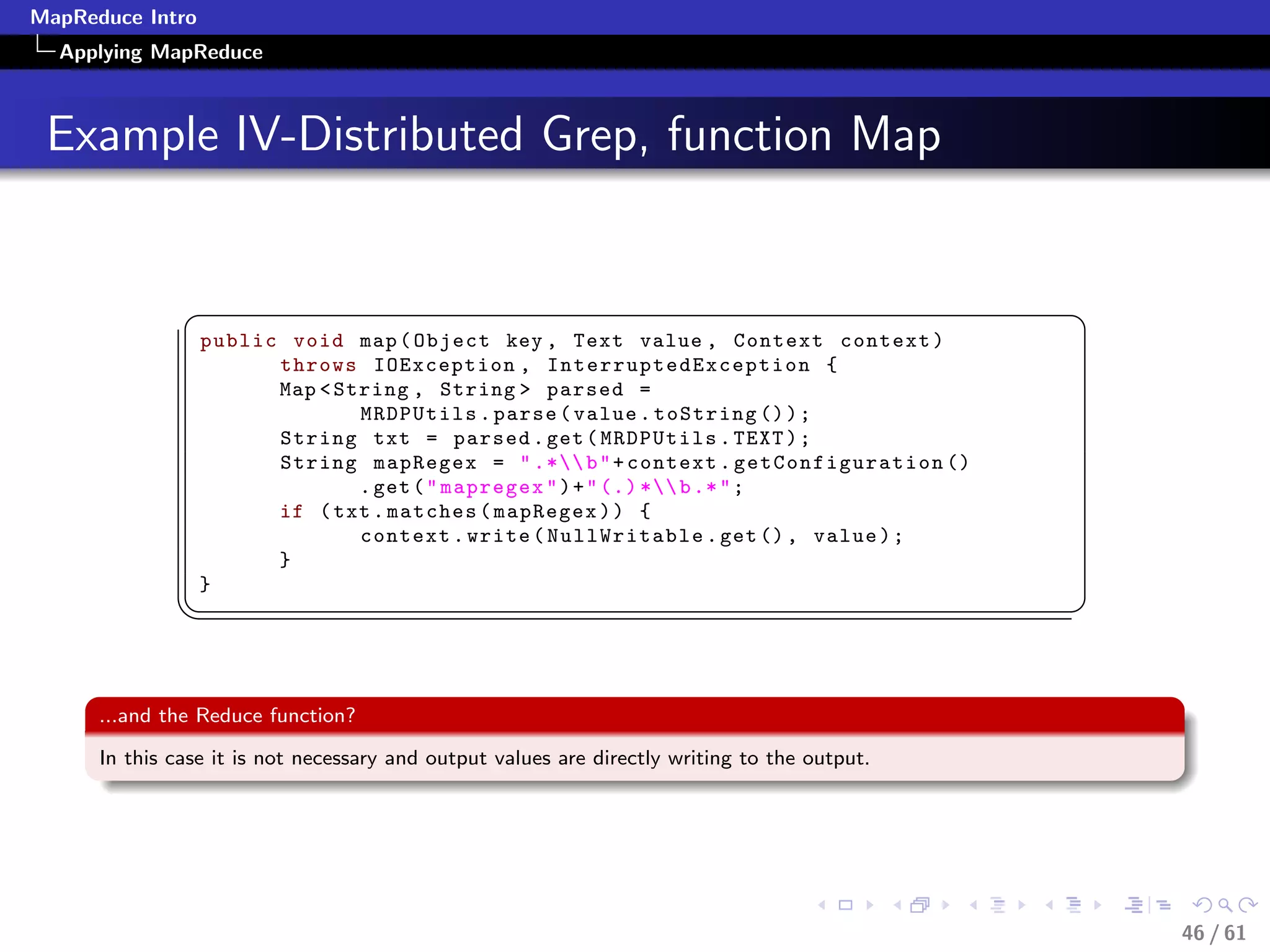 MapReduce Intro
  Applying MapReduce



 Example IV-Distributed Grep, function Map


               §                                                                               ¤
                  public void map ( Object key , Text value , Context context )
                        throws IOException , I n t e r r u p t e d E x c e p t i o n {
                        Map  String , String  parsed =
                                MRDPUtils . parse ( value . toString () ) ;
                        String txt = parsed . get ( MRDPUtils . TEXT ) ;
                        String mapRegex =  .* b  + context . getConfiguration ()
                                . get (  mapregex  ) +  (.) * b .*  ;
                        if ( txt . matches ( mapRegex ) ) {
                                context . write ( NullWritable . get () , value ) ;
                        }
                  }
              ¦
                                                                                              ¥


      ...and the Reduce function?

      In this case it is not necessary and output values are directly writing to the output.




                                                                                                   46 / 61
 