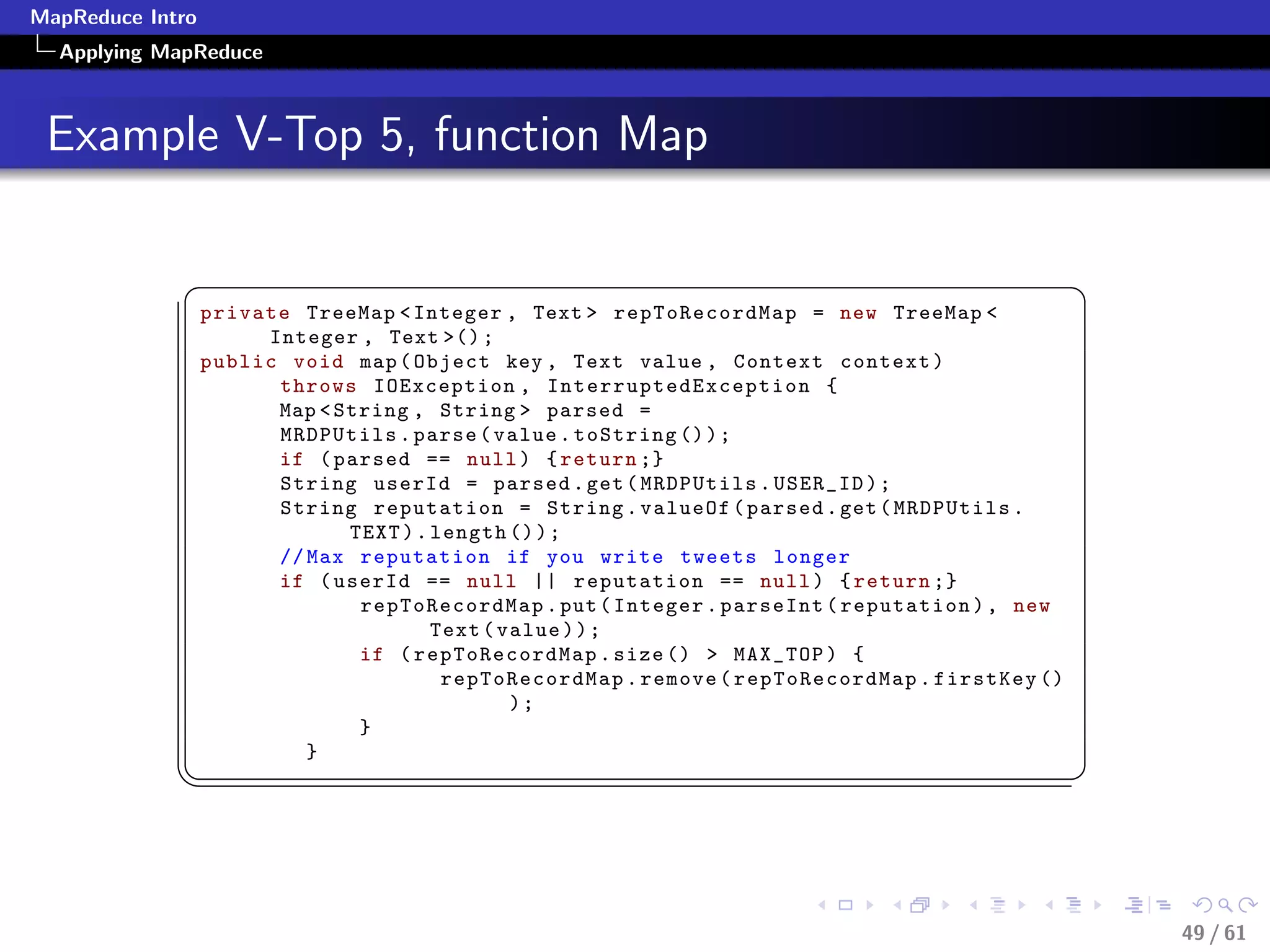 MapReduce Intro
  Applying MapReduce



 Example V-Top 5, function Map

             §                                                                                    ¤
                  private TreeMap  Integer , Text  repToRecordMap = new TreeMap 
                       Integer , Text () ;
                  public void map ( Object key , Text value , Context context )
                        throws IOException , I n t e r r u p t e d E x c e p t i o n {
                        Map  String , String  parsed =
                        MRDPUtils . parse ( value . toString () ) ;
                        if ( parsed == null ) { return ;}
                        String userId = parsed . get ( MRDPUtils . USER_ID ) ;
                        String reputation = String . valueOf ( parsed . get ( MRDPUtils .
                               TEXT ) . length () ) ;
                        // Max reputation if you write tweets longer
                        if ( userId == null || reputation == null ) { return ;}
                                repToRecordMap . put ( Integer . parseInt ( reputation ) , new
                                        Text ( value ) ) ;
                                if ( repToRecordMap . size ()  MAX_TOP ) {
                                         repToRecordMap . remove ( repToRecordMap . firstKey ()
                                                );
                                }
                           }
             ¦
                                                                                                 ¥



                                                                                                      49 / 61
 