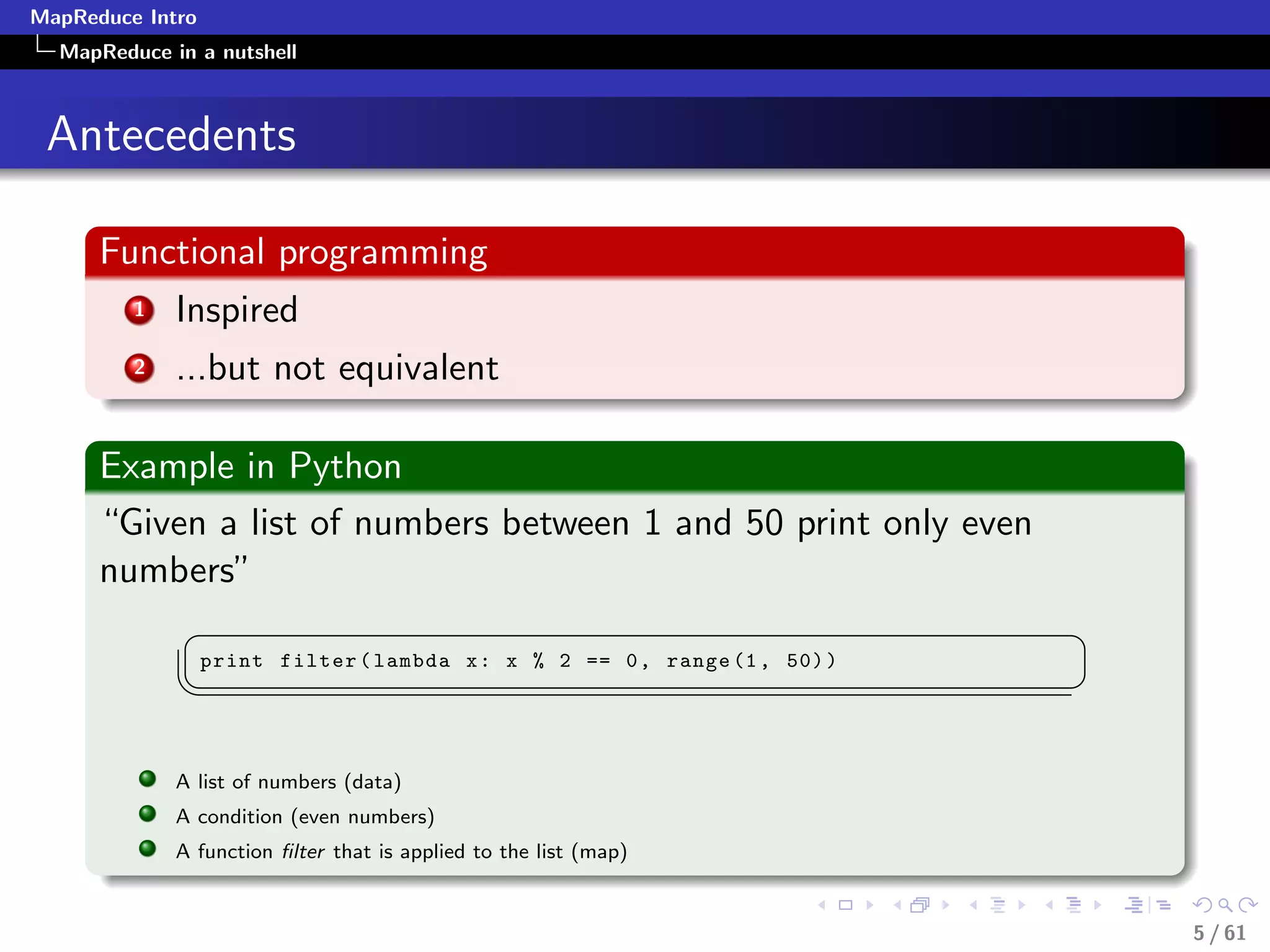 MapReduce Intro
  MapReduce in a nutshell



 Antecedents

      Functional programming
         1   Inspired
         2   ...but not equivalent

      Example in Python
      “Given a list of numbers between 1 and 50 print only even
      numbers”
              §                                                             ¤
                  print filter ( lambda x : x % 2 == 0 , range (1 , 50) )
             ¦
                                                                           ¥

             A list of numbers (data)
             A condition (even numbers)
             A function ﬁlter that is applied to the list (map)


                                                                                5 / 61
 