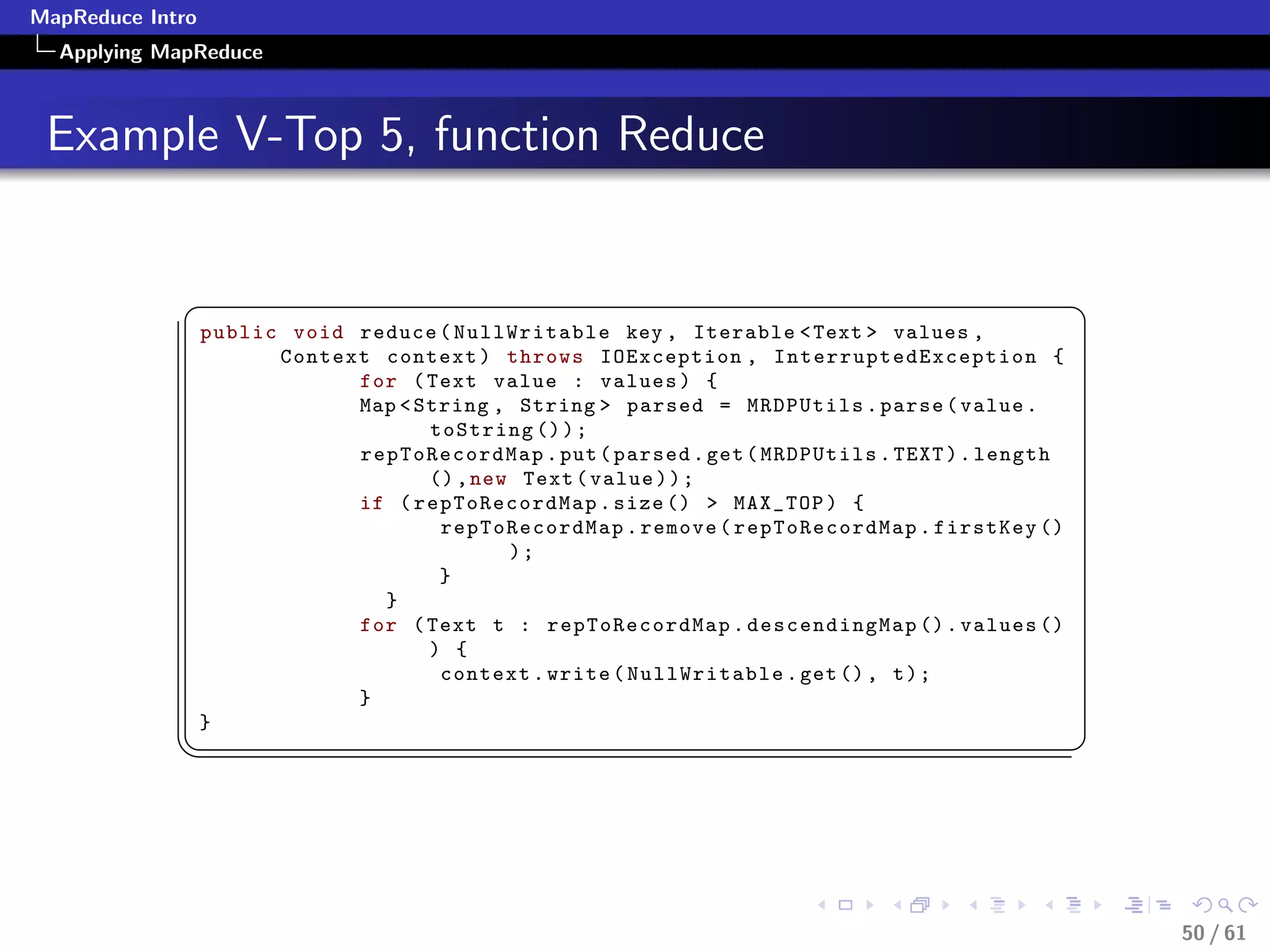MapReduce Intro
  Applying MapReduce



 Example V-Top 5, function Reduce


             §                                                                                             ¤
                  public void reduce ( NullWritable key , Iterable  Text  values ,
                        Context context ) throws IOException , I n t e r r u p t e d E x c e p t i o n {
                              for ( Text value : values ) {
                              Map  String , String  parsed = MRDPUtils . parse ( value .
                                     toString () ) ;
                              repToRecordMap . put ( parsed . get ( MRDPUtils . TEXT ) . length
                                     () , new Text ( value ) ) ;
                              if ( repToRecordMap . size ()  MAX_TOP ) {
                                      repToRecordMap . remove ( repToRecordMap . firstKey ()
                                             );
                                      }
                                }
                              for ( Text t : repToRecordMap . descendingMap () . values ()
                                     ) {
                                      context . write ( NullWritable . get () , t ) ;
                              }
                  }
             ¦
                                                                                                          ¥




                                                                                                               50 / 61
 
