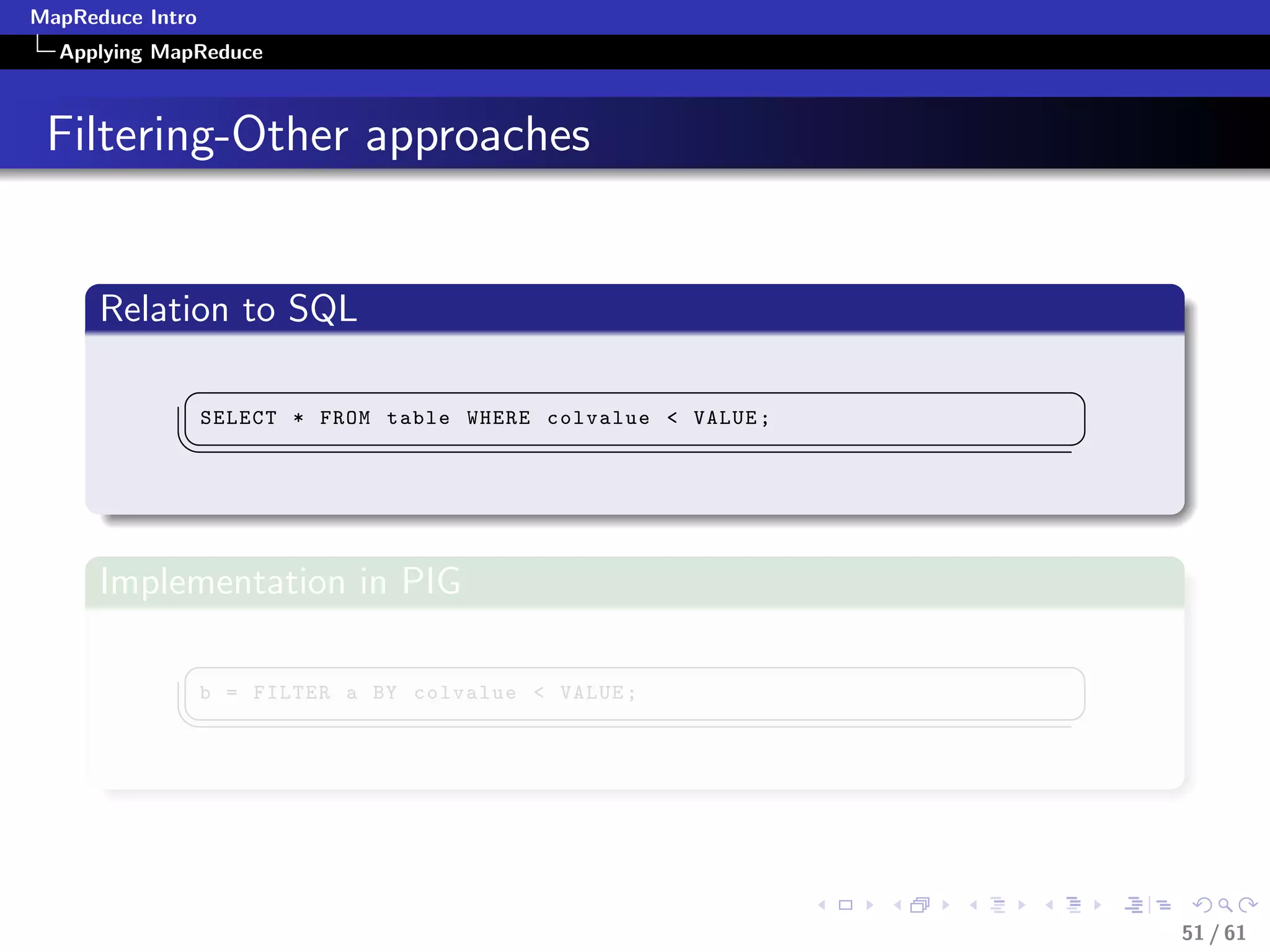 MapReduce Intro
  Applying MapReduce



 Filtering-Other approaches


      Relation to SQL
             §                                                   ¤
                  SELECT * FROM table WHERE colvalue  VALUE ;
             ¦
                                                                ¥



      Implementation in PIG
             §                                                   ¤
                  b = FILTER a BY colvalue  VALUE ;
             ¦
                                                                ¥




                                                                     51 / 61
 