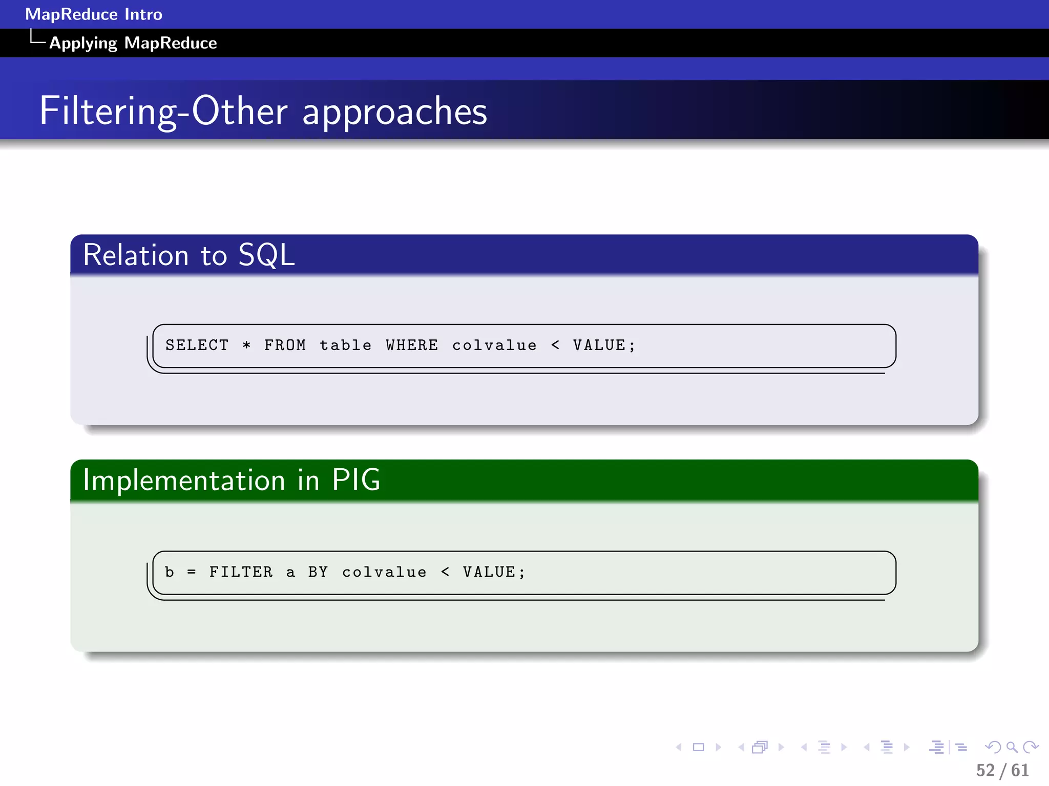 MapReduce Intro
  Applying MapReduce



 Filtering-Other approaches


      Relation to SQL
             §                                                   ¤
                  SELECT * FROM table WHERE colvalue  VALUE ;
             ¦
                                                                ¥



      Implementation in PIG
             §                                                   ¤
                  b = FILTER a BY colvalue  VALUE ;
             ¦
                                                                ¥




                                                                     52 / 61
 