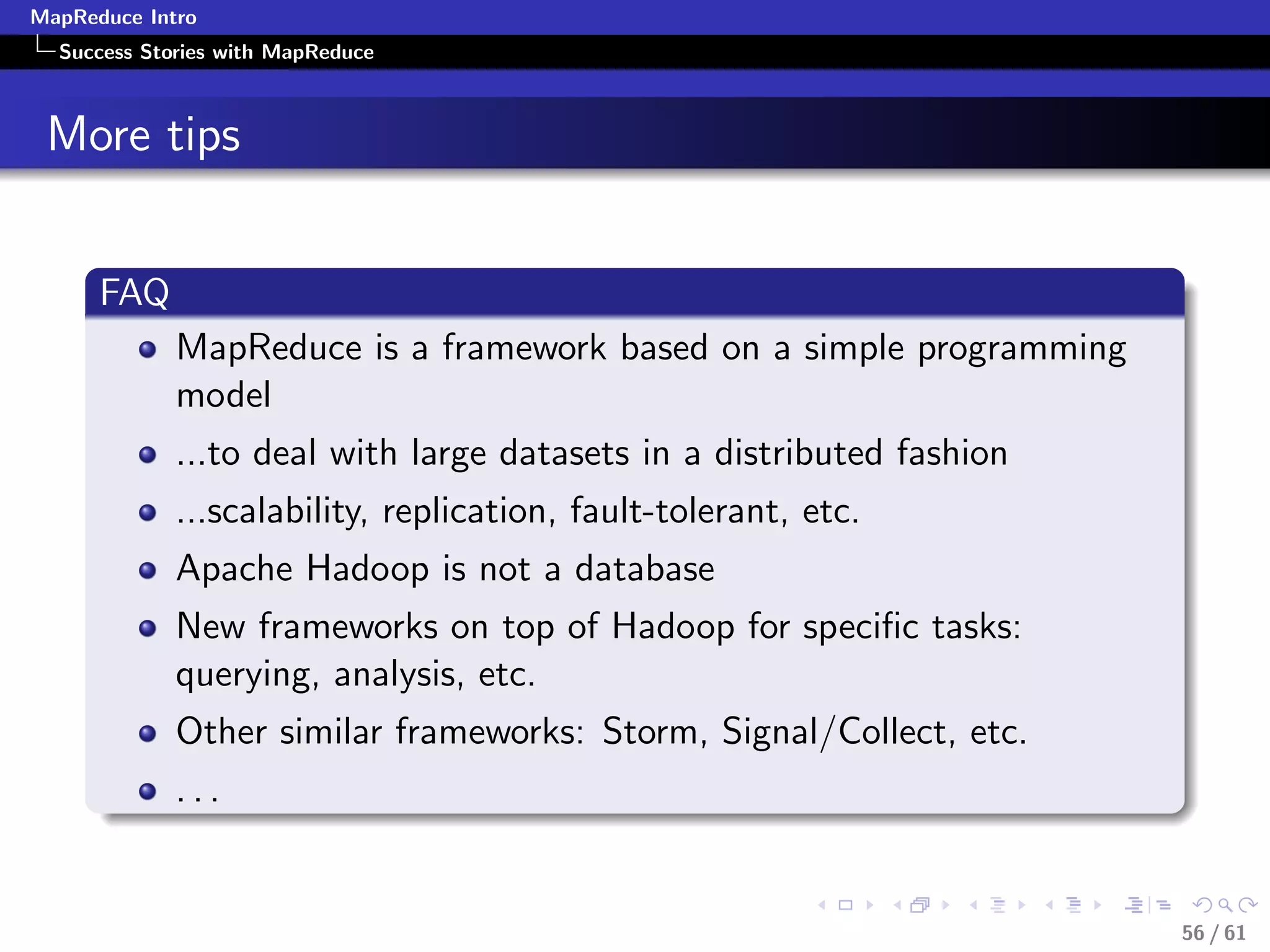 MapReduce Intro
  Success Stories with MapReduce



 More tips


      FAQ
             MapReduce is a framework based on a simple programming
             model
             ...to deal with large datasets in a distributed fashion
             ...scalability, replication, fault-tolerant, etc.
             Apache Hadoop is not a database
             New frameworks on top of Hadoop for speciﬁc tasks:
             querying, analysis, etc.
             Other similar frameworks: Storm, Signal/Collect, etc.
             ...


                                                                       56 / 61
 