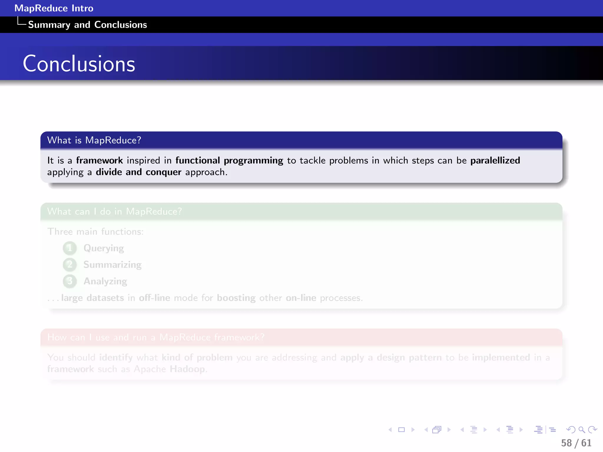 MapReduce Intro
  Summary and Conclusions



 Conclusions


      What is MapReduce?

      It is a framework inspired in functional programming to tackle problems in which steps can be paralellized
      applying a divide and conquer approach.


      What can I do in MapReduce?

      Three main functions:
          1   Querying
          2   Summarizing
          3   Analyzing
      . . . large datasets in oﬀ-line mode for boosting other on-line processes.


      How can I use and run a MapReduce framework?

      You should identify what kind of problem you are addressing and apply a design pattern to be implemented in a
      framework such as Apache Hadoop.




                                                                                                                      58 / 61
 