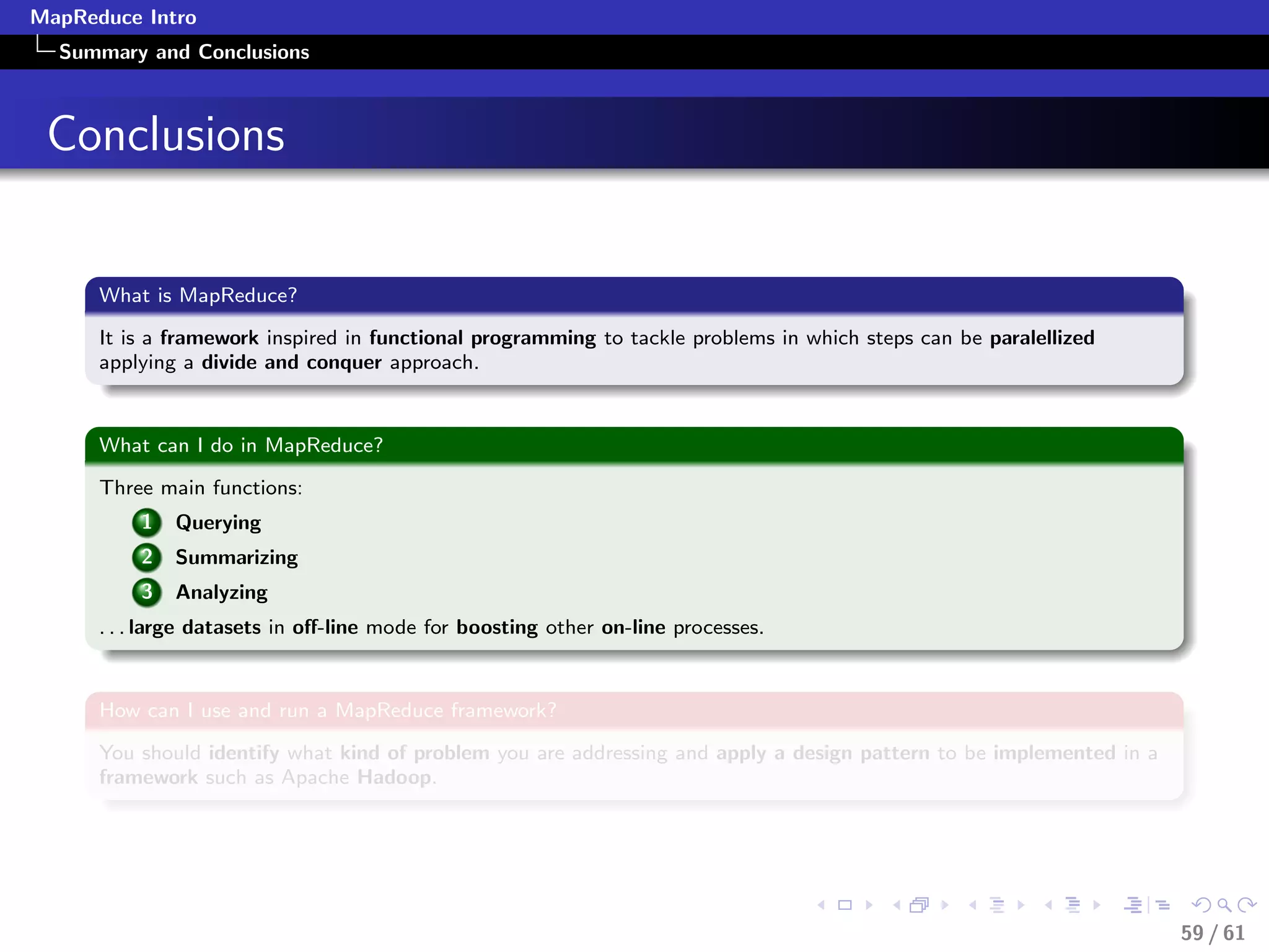 MapReduce Intro
  Summary and Conclusions



 Conclusions


      What is MapReduce?

      It is a framework inspired in functional programming to tackle problems in which steps can be paralellized
      applying a divide and conquer approach.


      What can I do in MapReduce?

      Three main functions:
          1   Querying
          2   Summarizing
          3   Analyzing
      . . . large datasets in oﬀ-line mode for boosting other on-line processes.


      How can I use and run a MapReduce framework?

      You should identify what kind of problem you are addressing and apply a design pattern to be implemented in a
      framework such as Apache Hadoop.




                                                                                                                      59 / 61
 