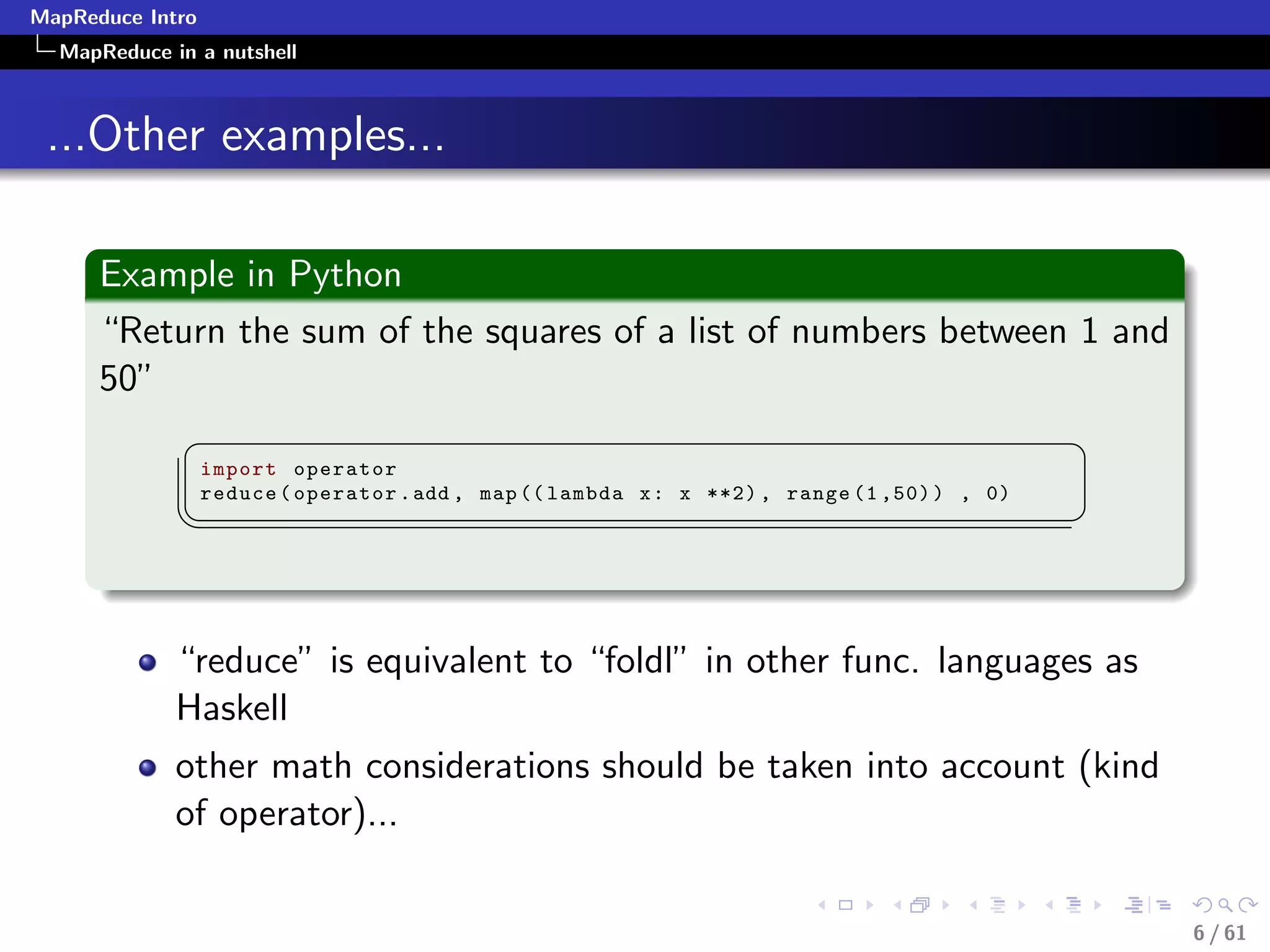 MapReduce Intro
  MapReduce in a nutshell



 ...Other examples...

      Example in Python
      “Return the sum of the squares of a list of numbers between 1 and
      50”
              §                                                                               ¤
                  import operator
                  reduce ( operator . add , map (( lambda x : x **2) , range (1 ,50) ) , 0)
             ¦
                                                                                             ¥



             “reduce” is equivalent to “foldl” in other func. languages as
             Haskell
             other math considerations should be taken into account (kind
             of operator)...


                                                                                                  6 / 61
 