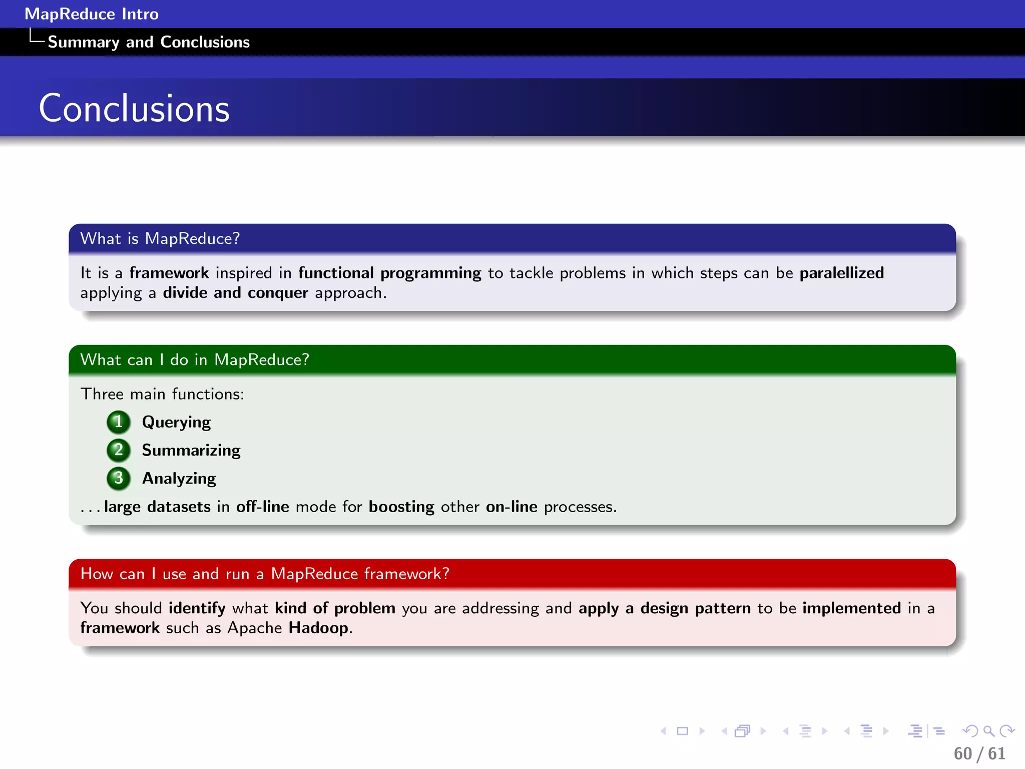 MapReduce Intro
  Summary and Conclusions



 Conclusions


      What is MapReduce?

      It is a framework inspired in functional programming to tackle problems in which steps can be paralellized
      applying a divide and conquer approach.


      What can I do in MapReduce?

      Three main functions:
          1   Querying
          2   Summarizing
          3   Analyzing
      . . . large datasets in oﬀ-line mode for boosting other on-line processes.


      How can I use and run a MapReduce framework?

      You should identify what kind of problem you are addressing and apply a design pattern to be implemented in a
      framework such as Apache Hadoop.




                                                                                                                      60 / 61
 
