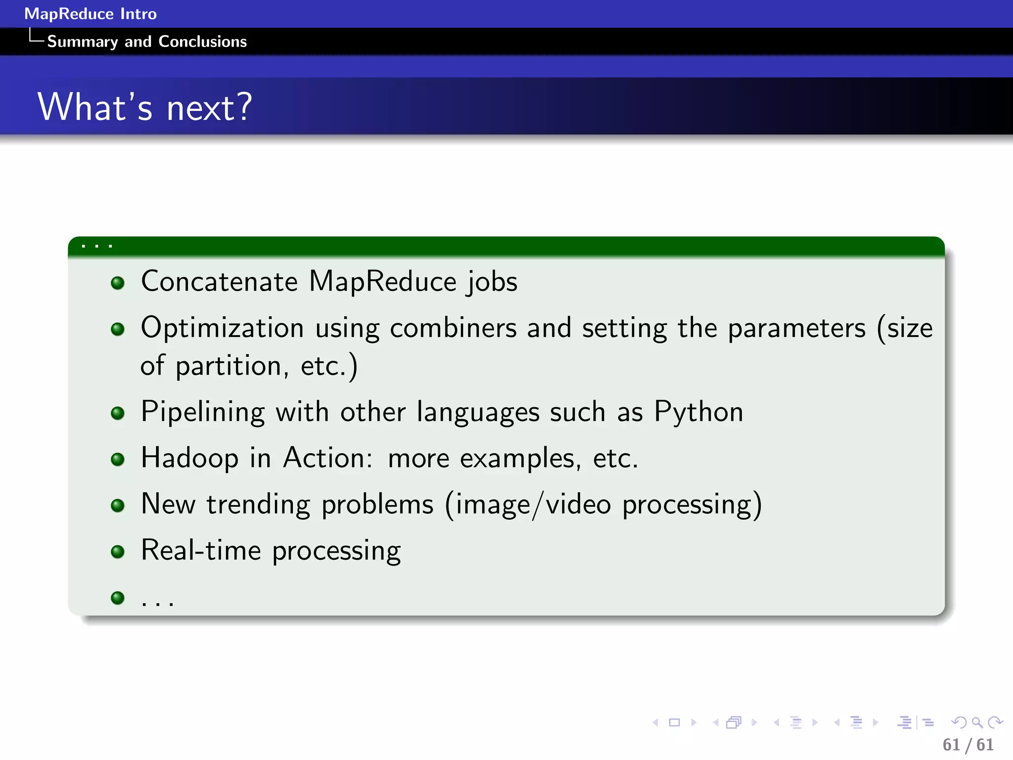 MapReduce Intro
  Summary and Conclusions



 What’s next?


      ...
             Concatenate MapReduce jobs
             Optimization using combiners and setting the parameters (size
             of partition, etc.)
             Pipelining with other languages such as Python
             Hadoop in Action: more examples, etc.
             New trending problems (image/video processing)
             Real-time processing
             ...



                                                                             61 / 61
 