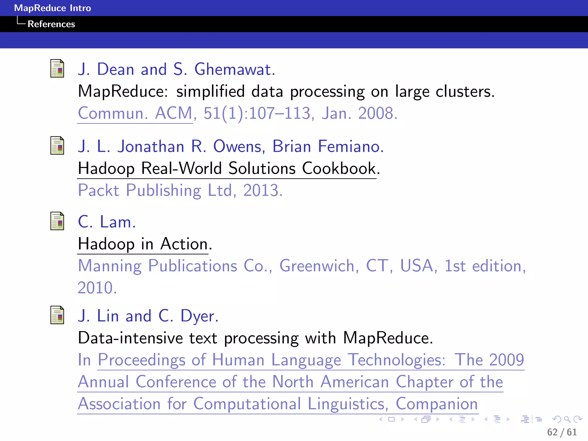 MapReduce Intro
  References



               J. Dean and S. Ghemawat.
               MapReduce: simpliﬁed data processing on large clusters.
               Commun. ACM, 51(1):107–113, Jan. 2008.
               J. L. Jonathan R. Owens, Brian Femiano.
               Hadoop Real-World Solutions Cookbook.
               Packt Publishing Ltd, 2013.
               C. Lam.
               Hadoop in Action.
               Manning Publications Co., Greenwich, CT, USA, 1st edition,
               2010.
               J. Lin and C. Dyer.
               Data-intensive text processing with MapReduce.
               In Proceedings of Human Language Technologies: The 2009
               Annual Conference of the North American Chapter of the
               Association for Computational Linguistics, Companion
                                                                            62 / 61
 