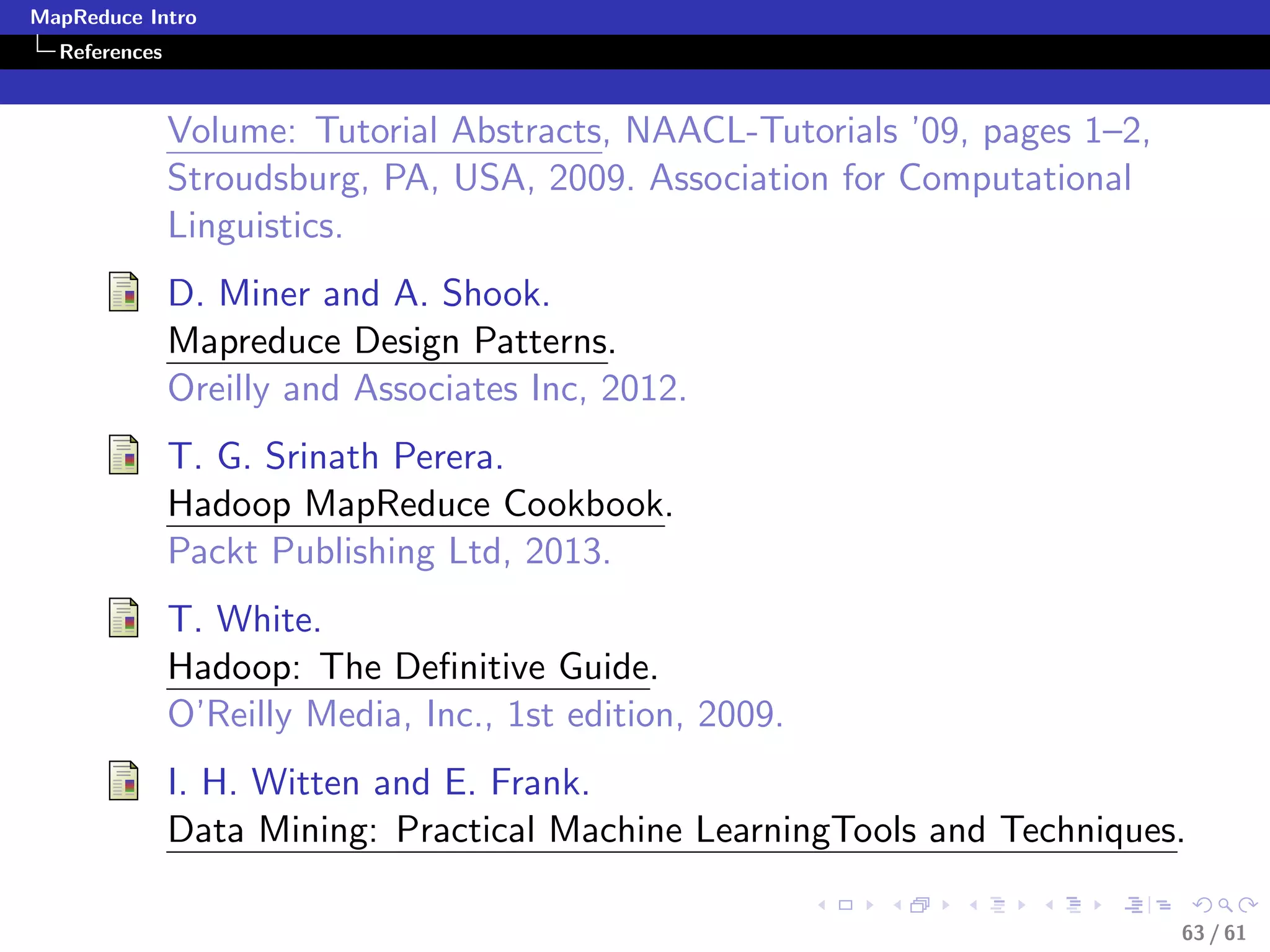 MapReduce Intro
  References



               Volume: Tutorial Abstracts, NAACL-Tutorials ’09, pages 1–2,
               Stroudsburg, PA, USA, 2009. Association for Computational
               Linguistics.
               D. Miner and A. Shook.
               Mapreduce Design Patterns.
               Oreilly and Associates Inc, 2012.
               T. G. Srinath Perera.
               Hadoop MapReduce Cookbook.
               Packt Publishing Ltd, 2013.
               T. White.
               Hadoop: The Deﬁnitive Guide.
               O’Reilly Media, Inc., 1st edition, 2009.
               I. H. Witten and E. Frank.
               Data Mining: Practical Machine LearningTools and Techniques.

                                                                             63 / 61
 