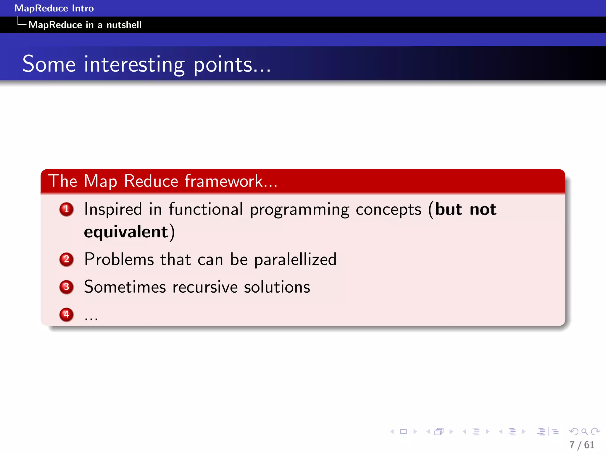 MapReduce Intro
  MapReduce in a nutshell



 Some interesting points...



      The Map Reduce framework...
         1   Inspired in functional programming concepts (but not
             equivalent)
         2   Problems that can be paralellized
         3   Sometimes recursive solutions
         4   ...




                                                                    7 / 61
 