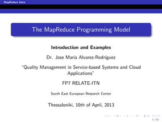 MapReduce Intro




                  The MapReduce Programming Model

                         Introduction and Examples

                       Dr. Jose Mar´ Alvarez-Rodr´
                                   ıa            ıguez

            “Quality Management in Service-based Systems and Cloud
                                Applications”

                               FP7 RELATE-ITN

                         South East European Research Center


                        Thessaloniki, 10th of April, 2013

                                                                     1 / 61
 