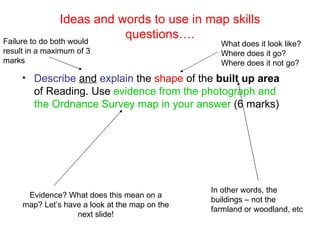 Ideas and words to use in map skills questions…. ,[object Object],Failure to do both would result in a maximum of 3 marks What does it look like? Where does it go? Where does it not go? In other words, the buildings – not the farmland or woodland, etc Evidence? What does this mean on a map? Let’s have a look at the map on the next slide! 