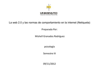 La web 2.0 y las normas de comportamiento en la internet (Netiqueta)

                           Preparado Por:

                     Mishell Granados Rodríguez


                             psicología

                            Semestre III


                            09/11/2012
 