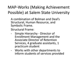 MAP-Works (Making Achievement
Possible) at Salem State University
A combination of Bolman and Deal’s
Structural, Human Resource, and
Symbolic Frame.
Structural Frame:
- Simple Hierarchy - Director of
Enrollment Management and the
Associate Director of Retention
Services, 4 graduate assistants, 1
practicum student
- Works with other departments to
inform students of services provided
 