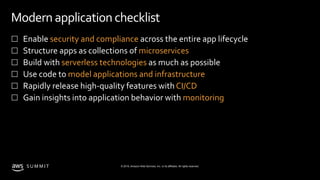 © 2019, Amazon Web Services, Inc. or its affiliates. All rights reserved.S U M M I T
Modern application checklist
 Enable security and compliance across the entire app lifecycle
 Structure apps as collections of microservices
 Build with serverless technologies as much as possible
 Use code to model applications and infrastructure
 Rapidly release high-quality features with CI/CD
 Gain insights into application behavior with monitoring
 