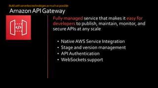 Buildwithserverlesstechnologiesasmuchaspossible
AmazonAPIGateway
Fully managed service that makes it easy for
developers to publish, maintain, monitor, and
secure APIs at any scale
• Native AWS Service Integration
• Stage and version management
• API Authentication
• WebSockets support
 
