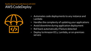 Rapidlyreleasehigh-qualityfeatureswithCI/CD
AWSCodeDeploy
• Automates code deployments to any instance and
Lambda
• Handles the complexity of updating your applications
• Avoid downtime during application deployment
• Roll back automatically if failure detected
• Deploy to Amazon EC2, Lambda, or on-premises
servers
 