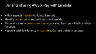 Benefits of usingAWSX-RaywithLambda
• X-Ray agent is natively built into Lambda.
• Identify initialization and cold starts in Lambda
• Pinpoint issues in downstream services called from your AWS Lambda
function.
• Happens with low latency in real-time. Can see traces in seconds.
 