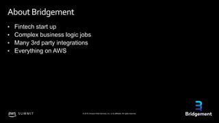 © 2019, Amazon Web Services, Inc. or its affiliates. All rights reserved.S U M M I T
About Bridgement
• Fintech start up
• Complex business logic jobs
• Many 3rd party integrations
• Everything on AWS
 