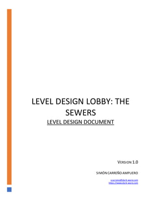LEVEL DESIGN LOBBY: THE
SEWERS
LEVEL DESIGN DOCUMENT
VERSION 1.0
SIMÓNCARREÑO AMPUERO
scarreno@dark-ware.com
https://www.dark-ware.com
 