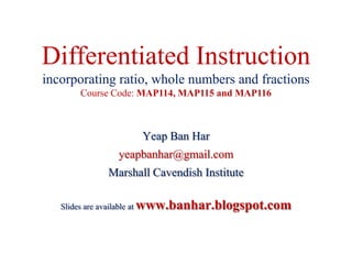 Differentiated Instruction
incorporating ratio, whole numbers and fractions
Course Code: MAP114, MAP115 and MAP116
Yeap Ban Har
yeapbanhar@gmail.com
Marshall Cavendish Institute
Slides are available at www.banhar.blogspot.com
 